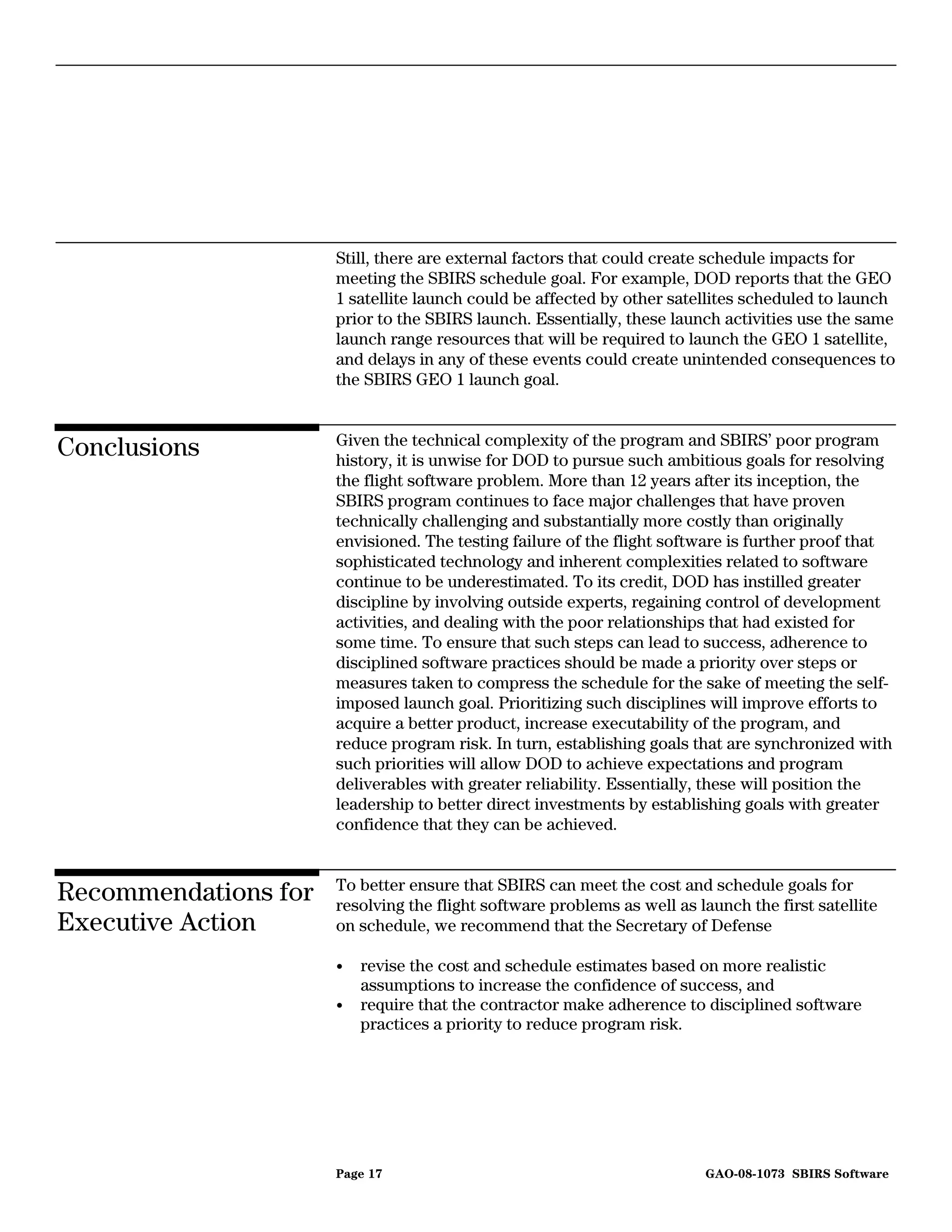 Still, there are external factors that could create schedule impacts for
                      meeting the SBIRS schedule goal. For example, DOD reports that the GEO
                      1 satellite launch could be affected by other satellites scheduled to launch
                      prior to the SBIRS launch. Essentially, these launch activities use the same
                      launch range resources that will be required to launch the GEO 1 satellite,
                      and delays in any of these events could create unintended consequences to
                      the SBIRS GEO 1 launch goal.


                      Given the technical complexity of the program and SBIRS’ poor program
Conclusions           history, it is unwise for DOD to pursue such ambitious goals for resolving
                      the flight software problem. More than 12 years after its inception, the
                      SBIRS program continues to face major challenges that have proven
                      technically challenging and substantially more costly than originally
                      envisioned. The testing failure of the flight software is further proof that
                      sophisticated technology and inherent complexities related to software
                      continue to be underestimated. To its credit, DOD has instilled greater
                      discipline by involving outside experts, regaining control of development
                      activities, and dealing with the poor relationships that had existed for
                      some time. To ensure that such steps can lead to success, adherence to
                      disciplined software practices should be made a priority over steps or
                      measures taken to compress the schedule for the sake of meeting the self-
                      imposed launch goal. Prioritizing such disciplines will improve efforts to
                      acquire a better product, increase executability of the program, and
                      reduce program risk. In turn, establishing goals that are synchronized with
                      such priorities will allow DOD to achieve expectations and program
                      deliverables with greater reliability. Essentially, these will position the
                      leadership to better direct investments by establishing goals with greater
                      confidence that they can be achieved.


                      To better ensure that SBIRS can meet the cost and schedule goals for
Recommendations for   resolving the flight software problems as well as launch the first satellite
Executive Action      on schedule, we recommend that the Secretary of Defense

                      •   revise the cost and schedule estimates based on more realistic
                          assumptions to increase the confidence of success, and
                      •   require that the contractor make adherence to disciplined software
                          practices a priority to reduce program risk.




                      Page 17                                            GAO-08-1073 SBIRS Software
 