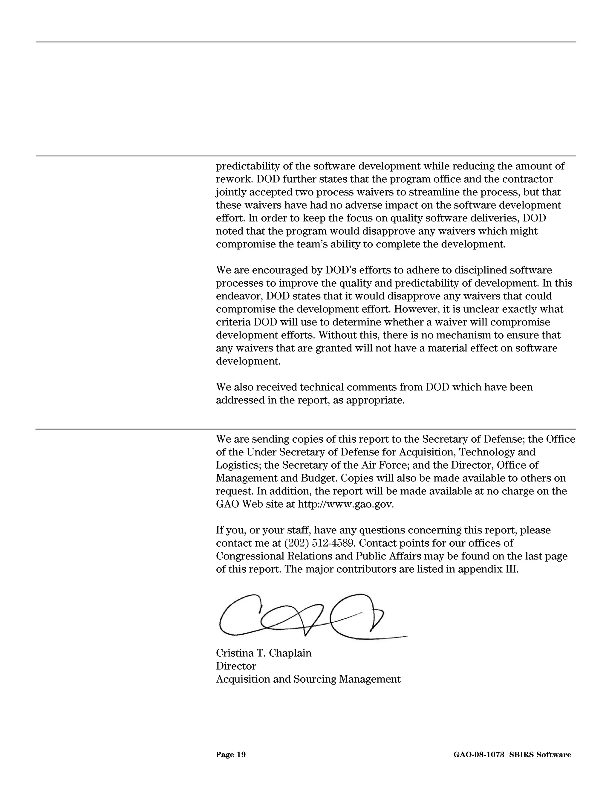 predictability of the software development while reducing the amount of
rework. DOD further states that the program office and the contractor
jointly accepted two process waivers to streamline the process, but that
these waivers have had no adverse impact on the software development
effort. In order to keep the focus on quality software deliveries, DOD
noted that the program would disapprove any waivers which might
compromise the team’s ability to complete the development.

We are encouraged by DOD’s efforts to adhere to disciplined software
processes to improve the quality and predictability of development. In this
endeavor, DOD states that it would disapprove any waivers that could
compromise the development effort. However, it is unclear exactly what
criteria DOD will use to determine whether a waiver will compromise
development efforts. Without this, there is no mechanism to ensure that
any waivers that are granted will not have a material effect on software
development.

We also received technical comments from DOD which have been
addressed in the report, as appropriate.


We are sending copies of this report to the Secretary of Defense; the Office
of the Under Secretary of Defense for Acquisition, Technology and
Logistics; the Secretary of the Air Force; and the Director, Office of
Management and Budget. Copies will also be made available to others on
request. In addition, the report will be made available at no charge on the
GAO Web site at http://www.gao.gov.

If you, or your staff, have any questions concerning this report, please
contact me at (202) 512-4589. Contact points for our offices of
Congressional Relations and Public Affairs may be found on the last page
of this report. The major contributors are listed in appendix III.




Cristina T. Chaplain
Director
Acquisition and Sourcing Management




Page 19                                           GAO-08-1073 SBIRS Software
 