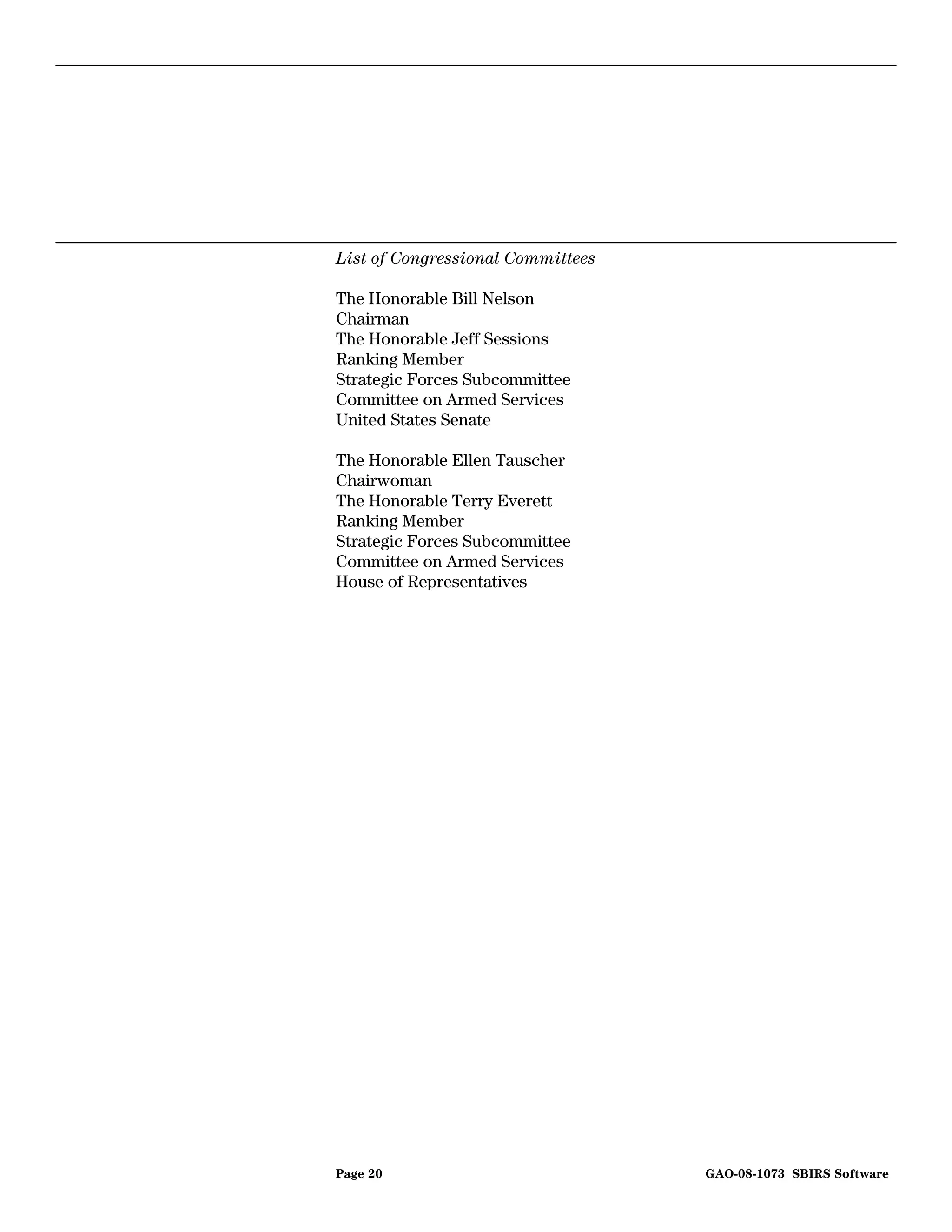 List of Congressional Committees

The Honorable Bill Nelson
Chairman
The Honorable Jeff Sessions
Ranking Member
Strategic Forces Subcommittee
Committee on Armed Services
United States Senate

The Honorable Ellen Tauscher
Chairwoman
The Honorable Terry Everett
Ranking Member
Strategic Forces Subcommittee
Committee on Armed Services
House of Representatives




Page 20                            GAO-08-1073 SBIRS Software
 