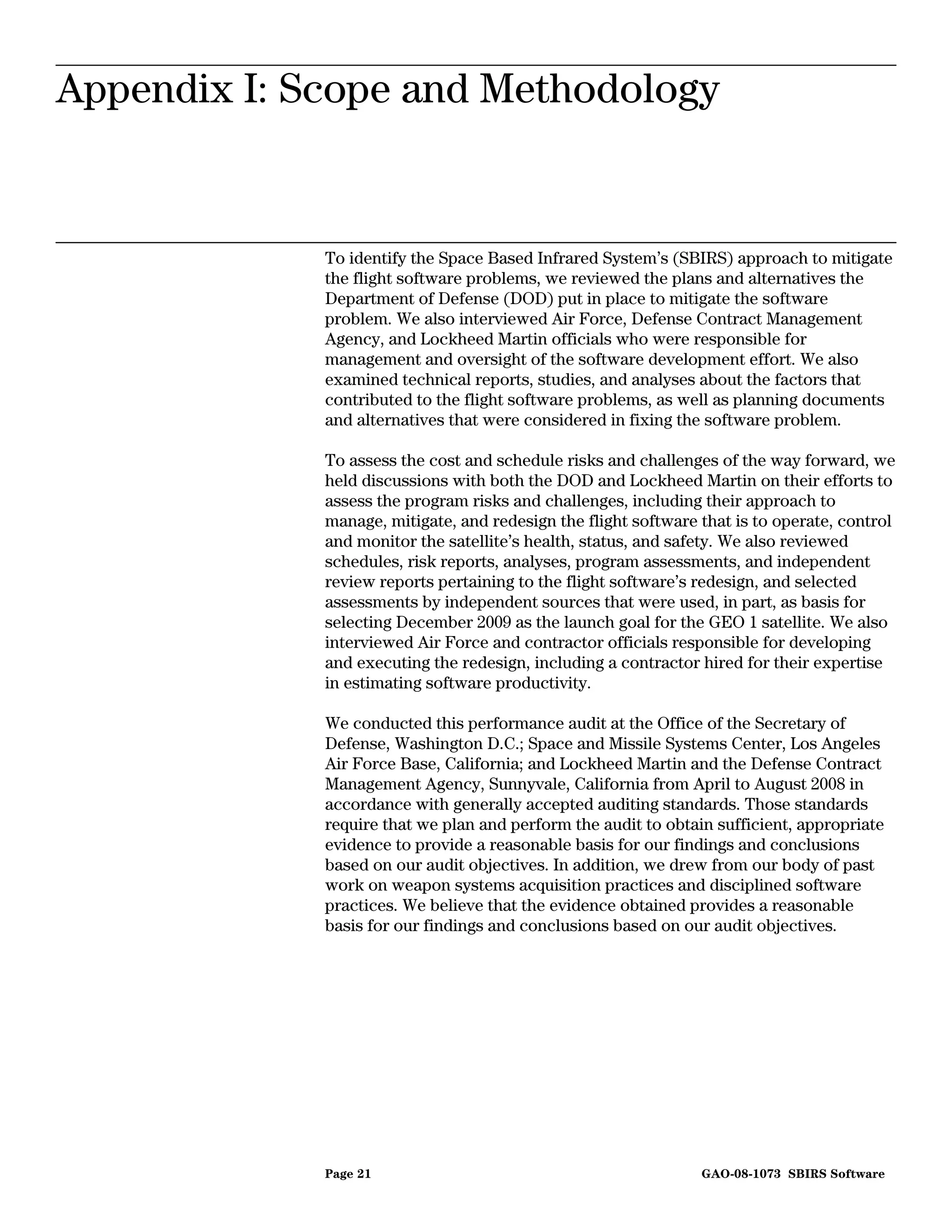 Appendix I: Scope and
Appendix I: Scope and Methodology
                        Methodology




             To identify the Space Based Infrared System’s (SBIRS) approach to mitigate
             the flight software problems, we reviewed the plans and alternatives the
             Department of Defense (DOD) put in place to mitigate the software
             problem. We also interviewed Air Force, Defense Contract Management
             Agency, and Lockheed Martin officials who were responsible for
             management and oversight of the software development effort. We also
             examined technical reports, studies, and analyses about the factors that
             contributed to the flight software problems, as well as planning documents
             and alternatives that were considered in fixing the software problem.

             To assess the cost and schedule risks and challenges of the way forward, we
             held discussions with both the DOD and Lockheed Martin on their efforts to
             assess the program risks and challenges, including their approach to
             manage, mitigate, and redesign the flight software that is to operate, control
             and monitor the satellite’s health, status, and safety. We also reviewed
             schedules, risk reports, analyses, program assessments, and independent
             review reports pertaining to the flight software’s redesign, and selected
             assessments by independent sources that were used, in part, as basis for
             selecting December 2009 as the launch goal for the GEO 1 satellite. We also
             interviewed Air Force and contractor officials responsible for developing
             and executing the redesign, including a contractor hired for their expertise
             in estimating software productivity.

             We conducted this performance audit at the Office of the Secretary of
             Defense, Washington D.C.; Space and Missile Systems Center, Los Angeles
             Air Force Base, California; and Lockheed Martin and the Defense Contract
             Management Agency, Sunnyvale, California from April to August 2008 in
             accordance with generally accepted auditing standards. Those standards
             require that we plan and perform the audit to obtain sufficient, appropriate
             evidence to provide a reasonable basis for our findings and conclusions
             based on our audit objectives. In addition, we drew from our body of past
             work on weapon systems acquisition practices and disciplined software
             practices. We believe that the evidence obtained provides a reasonable
             basis for our findings and conclusions based on our audit objectives.




             Page 21                                            GAO-08-1073 SBIRS Software
 