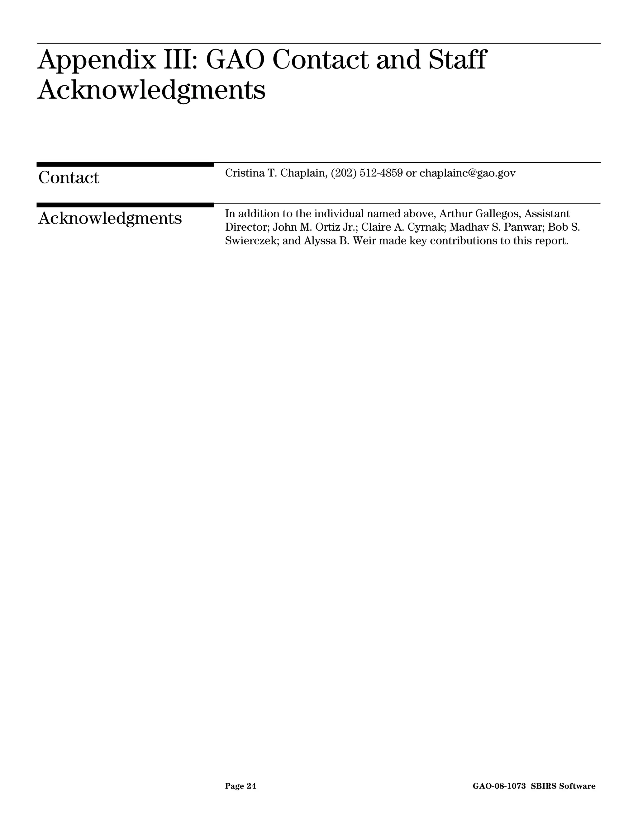 Appendix III: GAO Contact and
Appendix III: GAO Contact and Staff
                             Staff Acknowledgments



Acknowledgments

                  Cristina T. Chaplain, (202) 512-4859 or chaplainc@gao.gov
Contact
                  In addition to the individual named above, Arthur Gallegos, Assistant
Acknowledgments   Director; John M. Ortiz Jr.; Claire A. Cyrnak; Madhav S. Panwar; Bob S.
                  Swierczek; and Alyssa B. Weir made key contributions to this report.




                  Page 24                                          GAO-08-1073 SBIRS Software
 