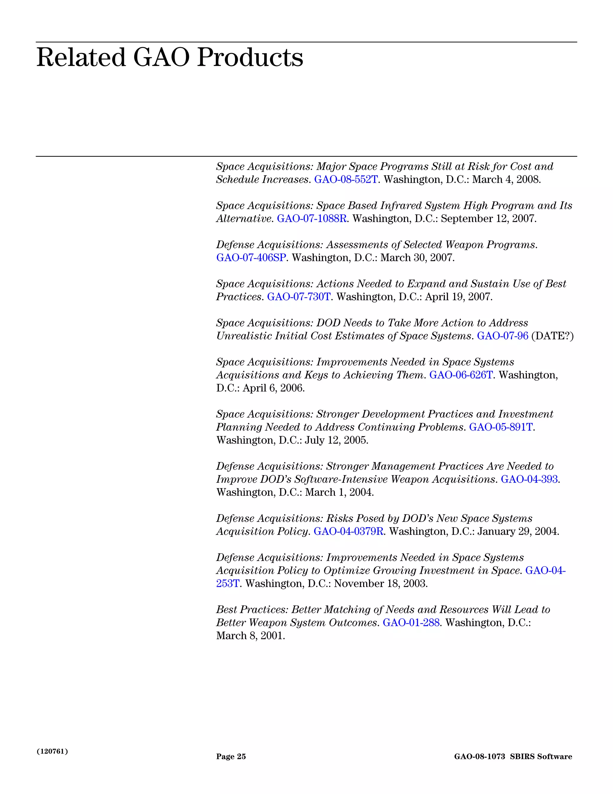 Related GAO Products
Related GAO Products


             Space Acquisitions: Major Space Programs Still at Risk for Cost and
             Schedule Increases. GAO-08-552T. Washington, D.C.: March 4, 2008.

             Space Acquisitions: Space Based Infrared System High Program and Its
             Alternative. GAO-07-1088R. Washington, D.C.: September 12, 2007.

             Defense Acquisitions: Assessments of Selected Weapon Programs.
             GAO-07-406SP. Washington, D.C.: March 30, 2007.

             Space Acquisitions: Actions Needed to Expand and Sustain Use of Best
             Practices. GAO-07-730T. Washington, D.C.: April 19, 2007.

             Space Acquisitions: DOD Needs to Take More Action to Address
             Unrealistic Initial Cost Estimates of Space Systems. GAO-07-96 (DATE?)

             Space Acquisitions: Improvements Needed in Space Systems
             Acquisitions and Keys to Achieving Them. GAO-06-626T. Washington,
             D.C.: April 6, 2006.

             Space Acquisitions: Stronger Development Practices and Investment
             Planning Needed to Address Continuing Problems. GAO-05-891T.
             Washington, D.C.: July 12, 2005.

             Defense Acquisitions: Stronger Management Practices Are Needed to
             Improve DOD’s Software-Intensive Weapon Acquisitions. GAO-04-393.
             Washington, D.C.: March 1, 2004.

             Defense Acquisitions: Risks Posed by DOD’s New Space Systems
             Acquisition Policy. GAO-04-0379R. Washington, D.C.: January 29, 2004.

             Defense Acquisitions: Improvements Needed in Space Systems
             Acquisition Policy to Optimize Growing Investment in Space. GAO-04-
             253T. Washington, D.C.: November 18, 2003.

             Best Practices: Better Matching of Needs and Resources Will Lead to
             Better Weapon System Outcomes. GAO-01-288. Washington, D.C.:
             March 8, 2001.




(120761)
             Page 25                                        GAO-08-1073 SBIRS Software
 