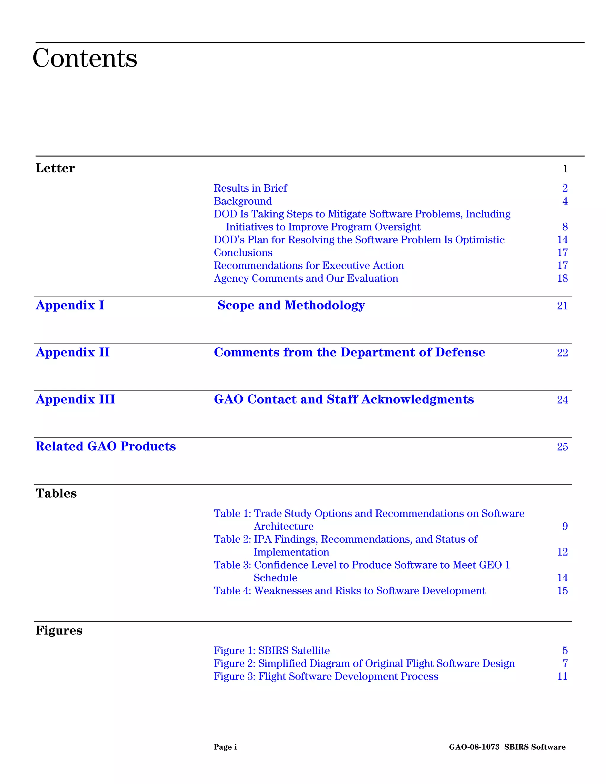 Contents


Letter                                                                                           1
                       Results in Brief                                                          2
                       Background                                                                4
                       DOD Is Taking Steps to Mitigate Software Problems, Including
                         Initiatives to Improve Program Oversight                                8
                       DOD’s Plan for Resolving the Software Problem Is Optimistic              14
                       Conclusions                                                              17
                       Recommendations for Executive Action                                     17
                       Agency Comments and Our Evaluation                                       18

Appendix I             Scope and Methodology                                                    21



Appendix II            Comments from the Department of Defense                                  22



Appendix III           GAO Contact and Staff Acknowledgments                                    24



Related GAO Products                                                                            25



Tables
                       Table 1: Trade Study Options and Recommendations on Software
                                Architecture                                                     9
                       Table 2: IPA Findings, Recommendations, and Status of
                                Implementation                                                  12
                       Table 3: Confidence Level to Produce Software to Meet GEO 1
                                Schedule                                                        14
                       Table 4: Weaknesses and Risks to Software Development                    15


Figures
                       Figure 1: SBIRS Satellite                                                 5
                       Figure 2: Simplified Diagram of Original Flight Software Design           7
                       Figure 3: Flight Software Development Process                            11




                       Page i                                           GAO-08-1073 SBIRS Software
 