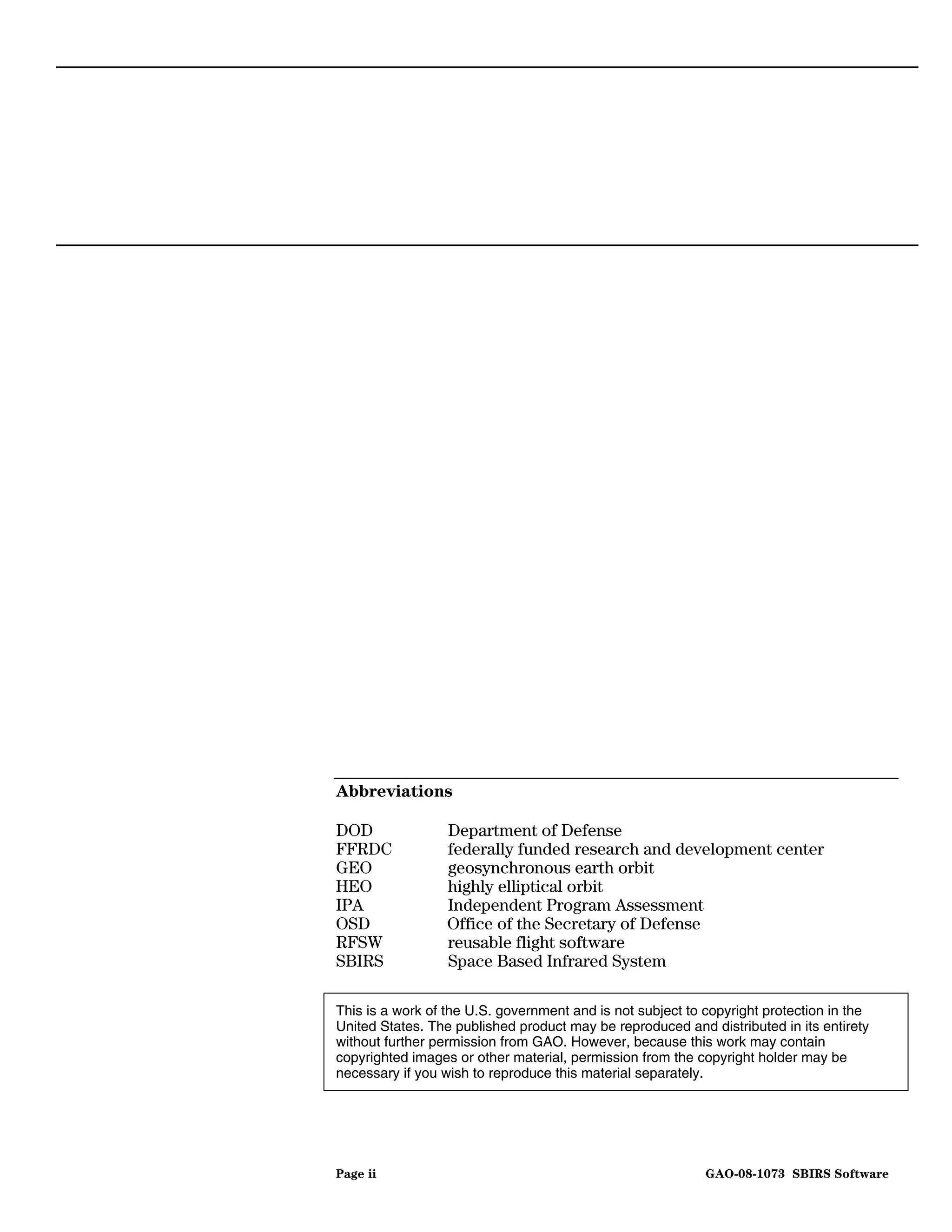 Abbreviations

DOD               Department of Defense
FFRDC             federally funded research and development center
GEO               geosynchronous earth orbit
HEO               highly elliptical orbit
IPA               Independent Program Assessment
OSD               Office of the Secretary of Defense
RFSW              reusable flight software
SBIRS             Space Based Infrared System

This is a work of the U.S. government and is not subject to copyright protection in the
United States. The published product may be reproduced and distributed in its entirety
without further permission from GAO. However, because this work may contain
copyrighted images or other material, permission from the copyright holder may be
necessary if you wish to reproduce this material separately.




Page ii                                                     GAO-08-1073 SBIRS Software
 