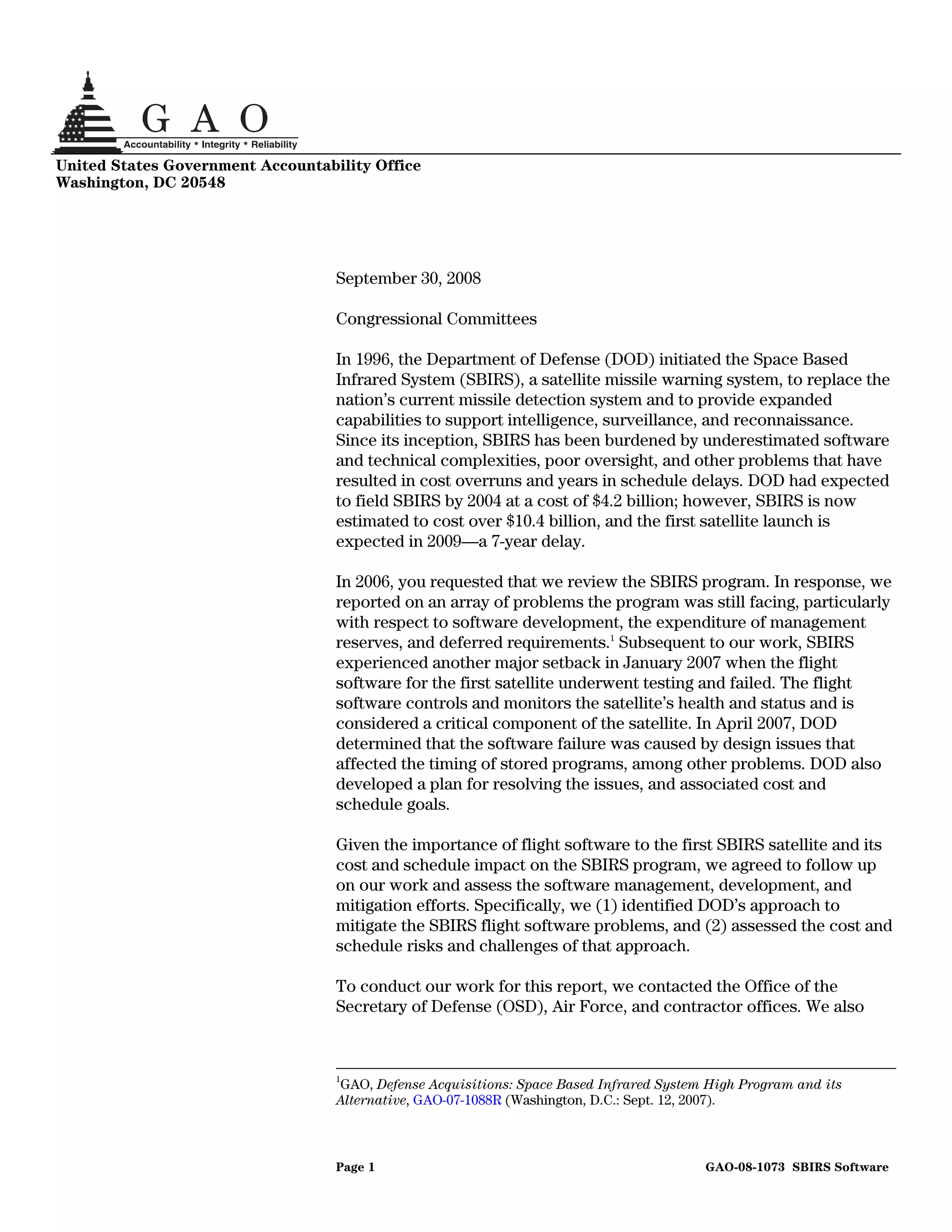 United States Government Accountability Office
Washington, DC 20548




                                   September 30, 2008

                                   Congressional Committees

                                   In 1996, the Department of Defense (DOD) initiated the Space Based
                                   Infrared System (SBIRS), a satellite missile warning system, to replace the
                                   nation’s current missile detection system and to provide expanded
                                   capabilities to support intelligence, surveillance, and reconnaissance.
                                   Since its inception, SBIRS has been burdened by underestimated software
                                   and technical complexities, poor oversight, and other problems that have
                                   resulted in cost overruns and years in schedule delays. DOD had expected
                                   to field SBIRS by 2004 at a cost of $4.2 billion; however, SBIRS is now
                                   estimated to cost over $10.4 billion, and the first satellite launch is
                                   expected in 2009—a 7-year delay.

                                   In 2006, you requested that we review the SBIRS program. In response, we
                                   reported on an array of problems the program was still facing, particularly
                                   with respect to software development, the expenditure of management
                                   reserves, and deferred requirements.1 Subsequent to our work, SBIRS
                                   experienced another major setback in January 2007 when the flight
                                   software for the first satellite underwent testing and failed. The flight
                                   software controls and monitors the satellite’s health and status and is
                                   considered a critical component of the satellite. In April 2007, DOD
                                   determined that the software failure was caused by design issues that
                                   affected the timing of stored programs, among other problems. DOD also
                                   developed a plan for resolving the issues, and associated cost and
                                   schedule goals.

                                   Given the importance of flight software to the first SBIRS satellite and its
                                   cost and schedule impact on the SBIRS program, we agreed to follow up
                                   on our work and assess the software management, development, and
                                   mitigation efforts. Specifically, we (1) identified DOD’s approach to
                                   mitigate the SBIRS flight software problems, and (2) assessed the cost and
                                   schedule risks and challenges of that approach.

                                   To conduct our work for this report, we contacted the Office of the
                                   Secretary of Defense (OSD), Air Force, and contractor offices. We also



                                   1
                                   GAO, Defense Acquisitions: Space Based Infrared System High Program and its
                                   Alternative, GAO-07-1088R (Washington, D.C.: Sept. 12, 2007).



                                   Page 1                                                GAO-08-1073 SBIRS Software
 