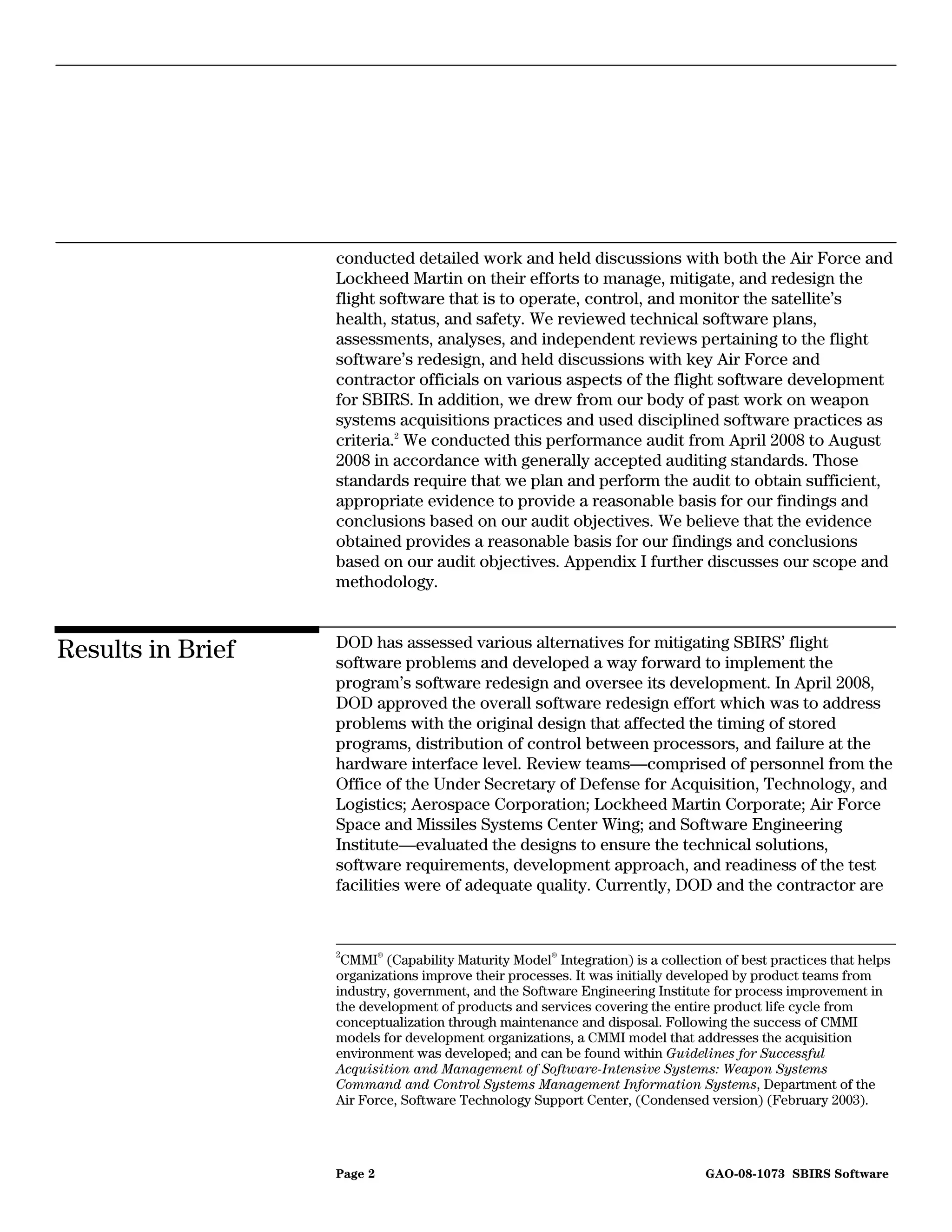 conducted detailed work and held discussions with both the Air Force and
                   Lockheed Martin on their efforts to manage, mitigate, and redesign the
                   flight software that is to operate, control, and monitor the satellite’s
                   health, status, and safety. We reviewed technical software plans,
                   assessments, analyses, and independent reviews pertaining to the flight
                   software’s redesign, and held discussions with key Air Force and
                   contractor officials on various aspects of the flight software development
                   for SBIRS. In addition, we drew from our body of past work on weapon
                   systems acquisitions practices and used disciplined software practices as
                   criteria.2 We conducted this performance audit from April 2008 to August
                   2008 in accordance with generally accepted auditing standards. Those
                   standards require that we plan and perform the audit to obtain sufficient,
                   appropriate evidence to provide a reasonable basis for our findings and
                   conclusions based on our audit objectives. We believe that the evidence
                   obtained provides a reasonable basis for our findings and conclusions
                   based on our audit objectives. Appendix I further discusses our scope and
                   methodology.


                   DOD has assessed various alternatives for mitigating SBIRS’ flight
Results in Brief   software problems and developed a way forward to implement the
                   program’s software redesign and oversee its development. In April 2008,
                   DOD approved the overall software redesign effort which was to address
                   problems with the original design that affected the timing of stored
                   programs, distribution of control between processors, and failure at the
                   hardware interface level. Review teams—comprised of personnel from the
                   Office of the Under Secretary of Defense for Acquisition, Technology, and
                   Logistics; Aerospace Corporation; Lockheed Martin Corporate; Air Force
                   Space and Missiles Systems Center Wing; and Software Engineering
                   Institute—evaluated the designs to ensure the technical solutions,
                   software requirements, development approach, and readiness of the test
                   facilities were of adequate quality. Currently, DOD and the contractor are


                   2
                    CMMI® (Capability Maturity Model® Integration) is a collection of best practices that helps
                   organizations improve their processes. It was initially developed by product teams from
                   industry, government, and the Software Engineering Institute for process improvement in
                   the development of products and services covering the entire product life cycle from
                   conceptualization through maintenance and disposal. Following the success of CMMI
                   models for development organizations, a CMMI model that addresses the acquisition
                   environment was developed; and can be found within Guidelines for Successful
                   Acquisition and Management of Software-Intensive Systems: Weapon Systems
                   Command and Control Systems Management Information Systems, Department of the
                   Air Force, Software Technology Support Center, (Condensed version) (February 2003).




                   Page 2                                                       GAO-08-1073 SBIRS Software
 