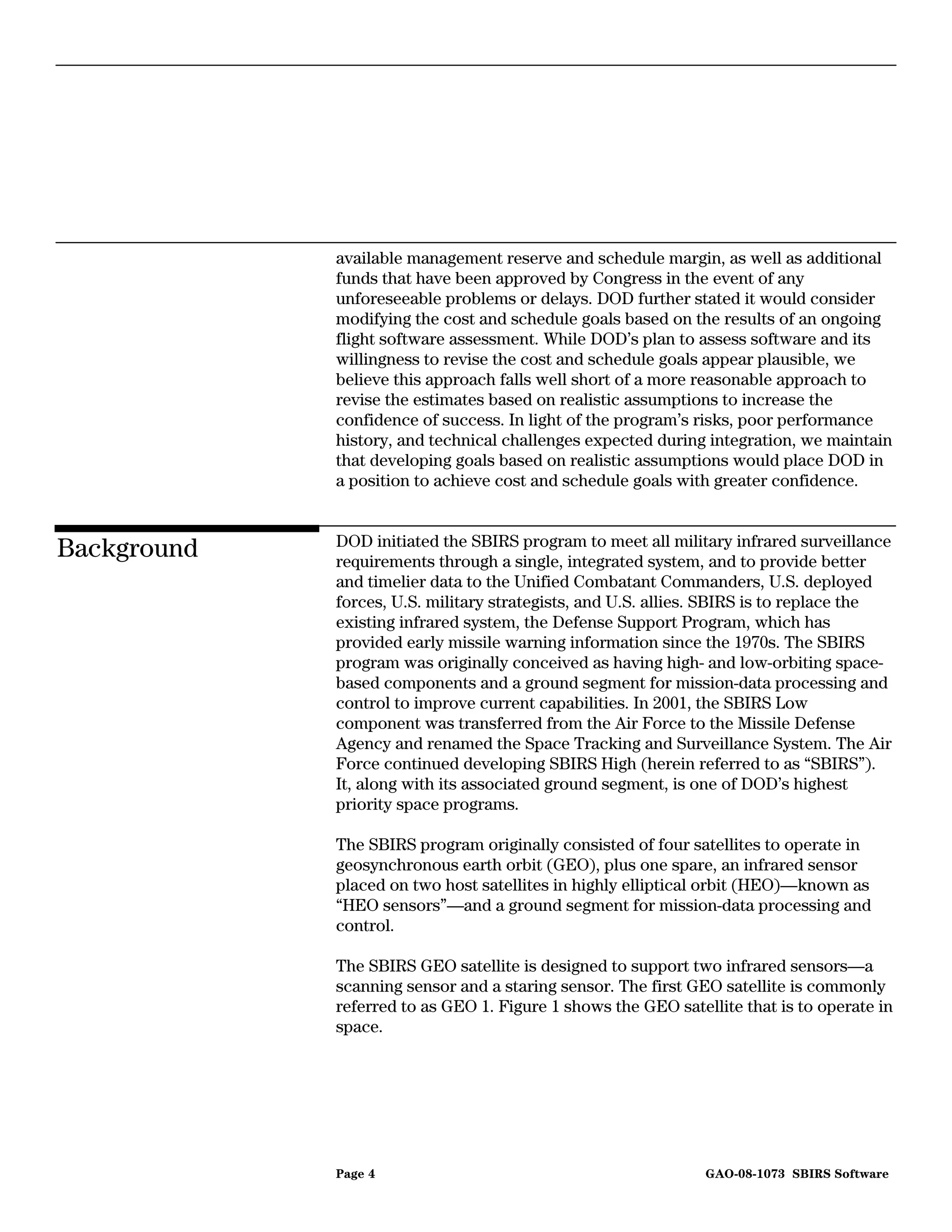 available management reserve and schedule margin, as well as additional
             funds that have been approved by Congress in the event of any
             unforeseeable problems or delays. DOD further stated it would consider
             modifying the cost and schedule goals based on the results of an ongoing
             flight software assessment. While DOD’s plan to assess software and its
             willingness to revise the cost and schedule goals appear plausible, we
             believe this approach falls well short of a more reasonable approach to
             revise the estimates based on realistic assumptions to increase the
             confidence of success. In light of the program’s risks, poor performance
             history, and technical challenges expected during integration, we maintain
             that developing goals based on realistic assumptions would place DOD in
             a position to achieve cost and schedule goals with greater confidence.


             DOD initiated the SBIRS program to meet all military infrared surveillance
Background   requirements through a single, integrated system, and to provide better
             and timelier data to the Unified Combatant Commanders, U.S. deployed
             forces, U.S. military strategists, and U.S. allies. SBIRS is to replace the
             existing infrared system, the Defense Support Program, which has
             provided early missile warning information since the 1970s. The SBIRS
             program was originally conceived as having high- and low-orbiting space-
             based components and a ground segment for mission-data processing and
             control to improve current capabilities. In 2001, the SBIRS Low
             component was transferred from the Air Force to the Missile Defense
             Agency and renamed the Space Tracking and Surveillance System. The Air
             Force continued developing SBIRS High (herein referred to as “SBIRS”).
             It, along with its associated ground segment, is one of DOD’s highest
             priority space programs.

             The SBIRS program originally consisted of four satellites to operate in
             geosynchronous earth orbit (GEO), plus one spare, an infrared sensor
             placed on two host satellites in highly elliptical orbit (HEO)—known as
             “HEO sensors”—and a ground segment for mission-data processing and
             control.

             The SBIRS GEO satellite is designed to support two infrared sensors—a
             scanning sensor and a staring sensor. The first GEO satellite is commonly
             referred to as GEO 1. Figure 1 shows the GEO satellite that is to operate in
             space.




             Page 4                                            GAO-08-1073 SBIRS Software
 