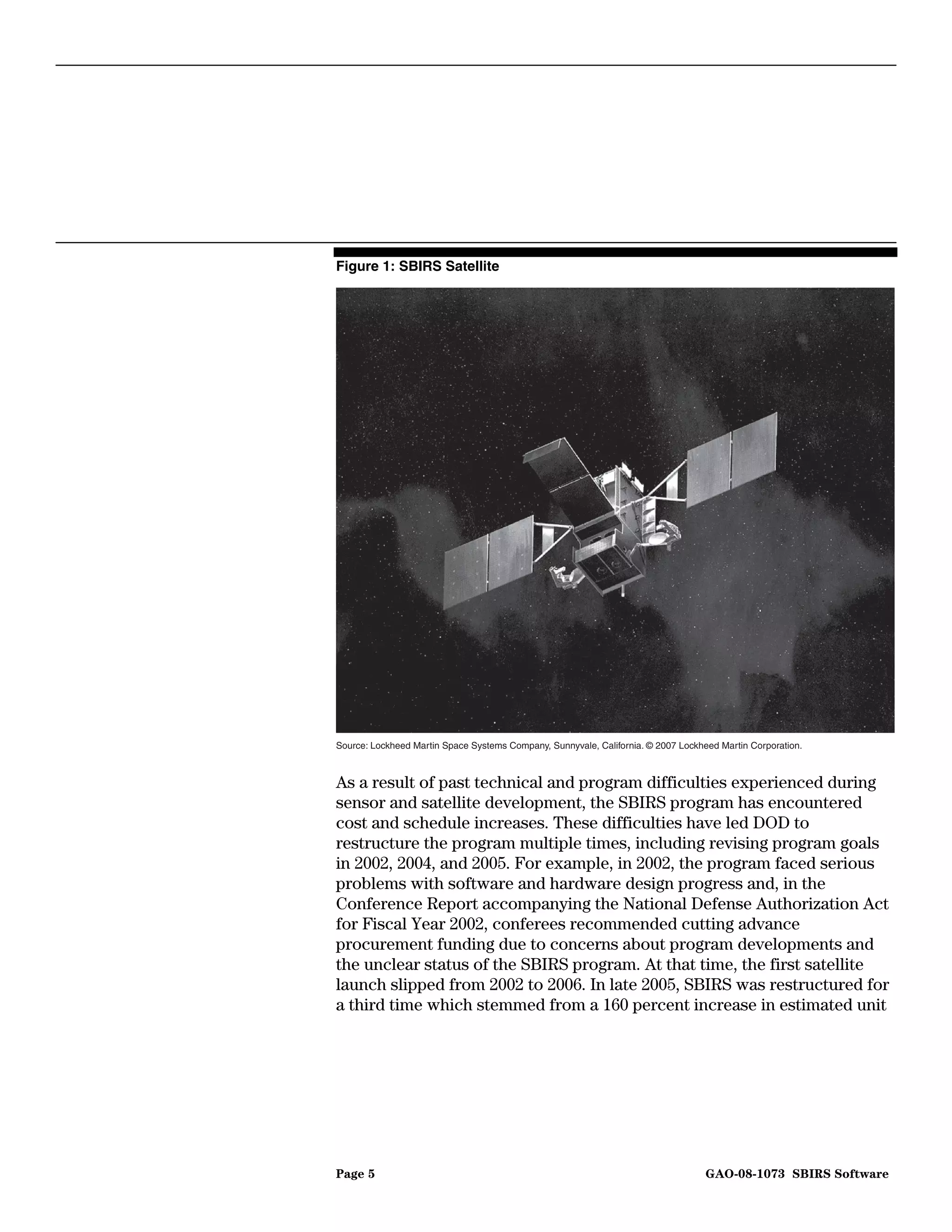 Figure 1: SBIRS Satellite




Source: Lockheed Martin Space Systems Company, Sunnyvale, California. © 2007 Lockheed Martin Corporation.



As a result of past technical and program difficulties experienced during
sensor and satellite development, the SBIRS program has encountered
cost and schedule increases. These difficulties have led DOD to
restructure the program multiple times, including revising program goals
in 2002, 2004, and 2005. For example, in 2002, the program faced serious
problems with software and hardware design progress and, in the
Conference Report accompanying the National Defense Authorization Act
for Fiscal Year 2002, conferees recommended cutting advance
procurement funding due to concerns about program developments and
the unclear status of the SBIRS program. At that time, the first satellite
launch slipped from 2002 to 2006. In late 2005, SBIRS was restructured for
a third time which stemmed from a 160 percent increase in estimated unit




Page 5                                                                             GAO-08-1073 SBIRS Software
 