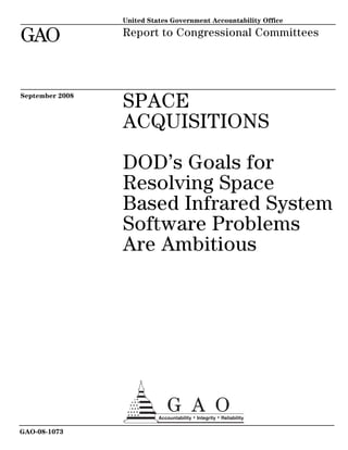 United States Government Accountability Office

GAO              Report to Congressional Committees




September 2008
                 SPACE
                 ACQUISITIONS

                 DOD’s Goals for
                 Resolving Space
                 Based Infrared System
                 Software Problems
                 Are Ambitious




GAO-08-1073
 