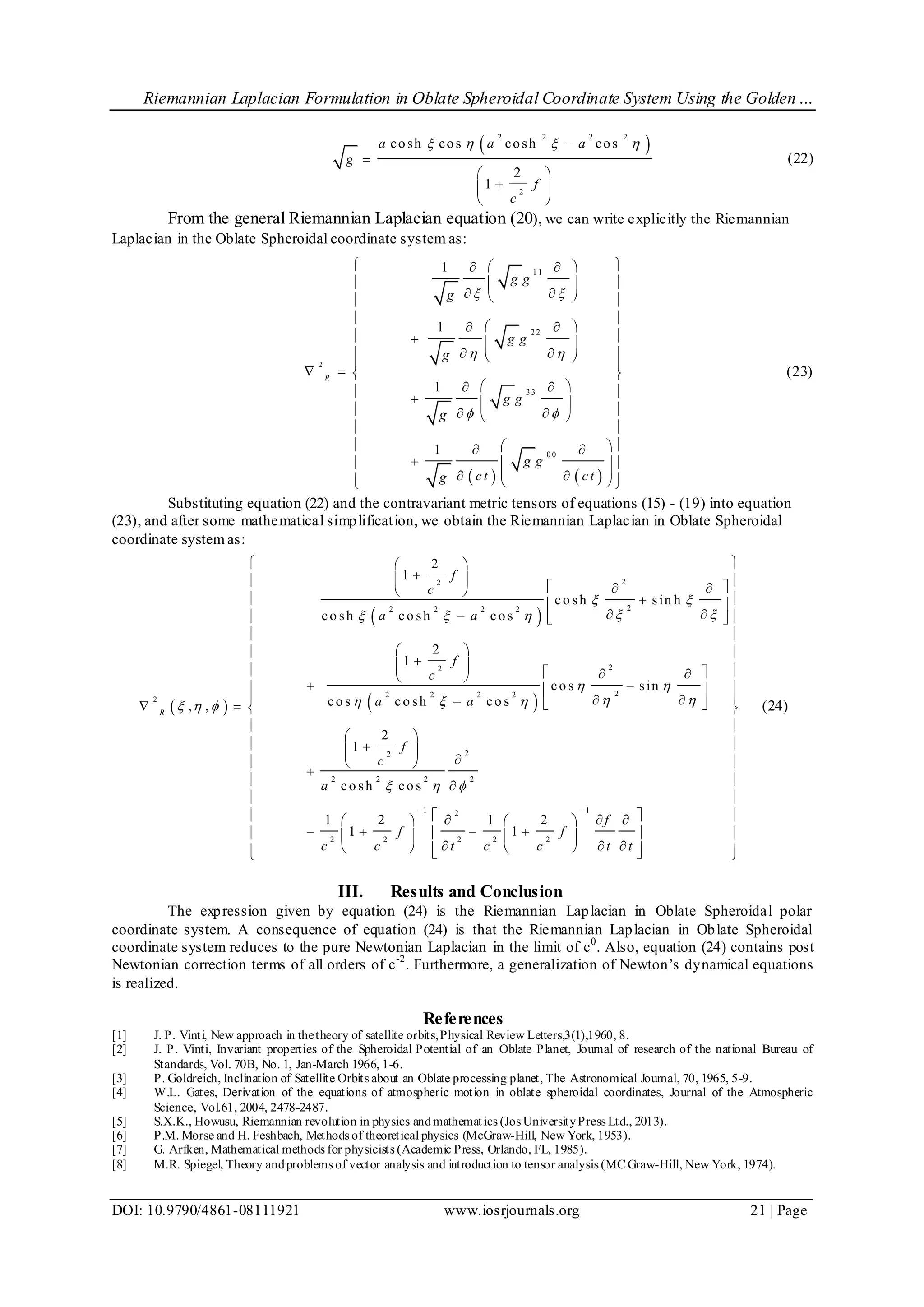 Riemannian Laplacian Formulation in Oblate Spheroidal Coordinate System Using the Golden…
DOI: 10.9790/4861-08111921 www.iosrjournals.org 21 | Page
 2 2 2 2
2
cosh cos cosh cos
2
1
a a a
g
f
c
   

 
 
 
(22)
From the general Riemannian Laplacian equation (20), we can write explicitly the Riemannian
Laplacian in the Oblate Spheroidal coordinate system as:
   
1 1
2 2
2
3 3
0 0
1
1
1
1
R
g g
g
g g
g
g g
g
g g
ct ctg
 
 
 
   
  
   
 
  
   
    
   
        
 
   
       
(23)
Substituting equation (22) and the contravariant metric tensors of equations (15) - (19) into equation
(23), and after some mathematical simplification, we obtain the Riemannian Laplacian in Oblate Spheroidal
coordinate system as:
 
 
 
22
22 2 2 2
22
22 2 2 2
2
22
2 2 2 2
1 12
2 2 2 2 2
2
1
co sh sin h
co sh co sh co s
2
1
co s sin
co s co sh co s, ,
2
1
co sh co s
1 2 1 2
1 1
R
f
c
a a
f
c
a a
f
c
a
f
f f
c c t c c t
 
   
 
     
  
 
 
 
   
 
   
 
 
   
  
    
 
 
 


     
      
     t
 
 
 
 
 
 
 
  
 
 
 
 
 
 
  
  
    
(24)
III. Results and Conclusion
The expression given by equation (24) is the Riemannian Laplacian in Oblate Spheroidal polar
coordinate system. A consequence of equation (24) is that the Riemannian Laplacian in Oblate Spheroidal
coordinate system reduces to the pure Newtonian Laplacian in the limit of c0
. Also, equation (24) contains post
Newtonian correction terms of all orders of c-2
. Furthermore, a generalization of Newton’s dynamical equations
is realized.
References
[1] J. P. Vinti, New approach in thetheory of satellite orbits,Physical Review Letters,3(1),1960, 8.
[2] J. P. Vinti, Invariant properties of the Spheroidal Potential of an Oblate Planet, Journal of research of the national Bureau of
Standards, Vol. 70B, No. 1, Jan-March 1966, 1-6.
[3] P. Goldreich, Inclination of Satellite Orbits about an Oblate processing planet, The Astronomical Journal, 70, 1965, 5-9.
[4] W.L. Gates, Derivation of the equations of atmospheric motion in oblate spheroidal coordinates, Journal of the Atmospheric
Science, Vol.61, 2004, 2478-2487.
[5] S.X.K., Howusu, Riemannian revolution in physics andmathematics (Jos UniversityPress Ltd., 2013).
[6] P.M. Morse and H. Feshbach, Methods of theoretical physics (McGraw-Hill, New York, 1953).
[7] G. Arfken, Mathematical methods for physicists (Academic Press, Orlando, FL, 1985).
[8] M.R. Spiegel, Theory andproblems of vector analysis and introduction to tensor analysis (MCGraw-Hill, New York, 1974).
 
