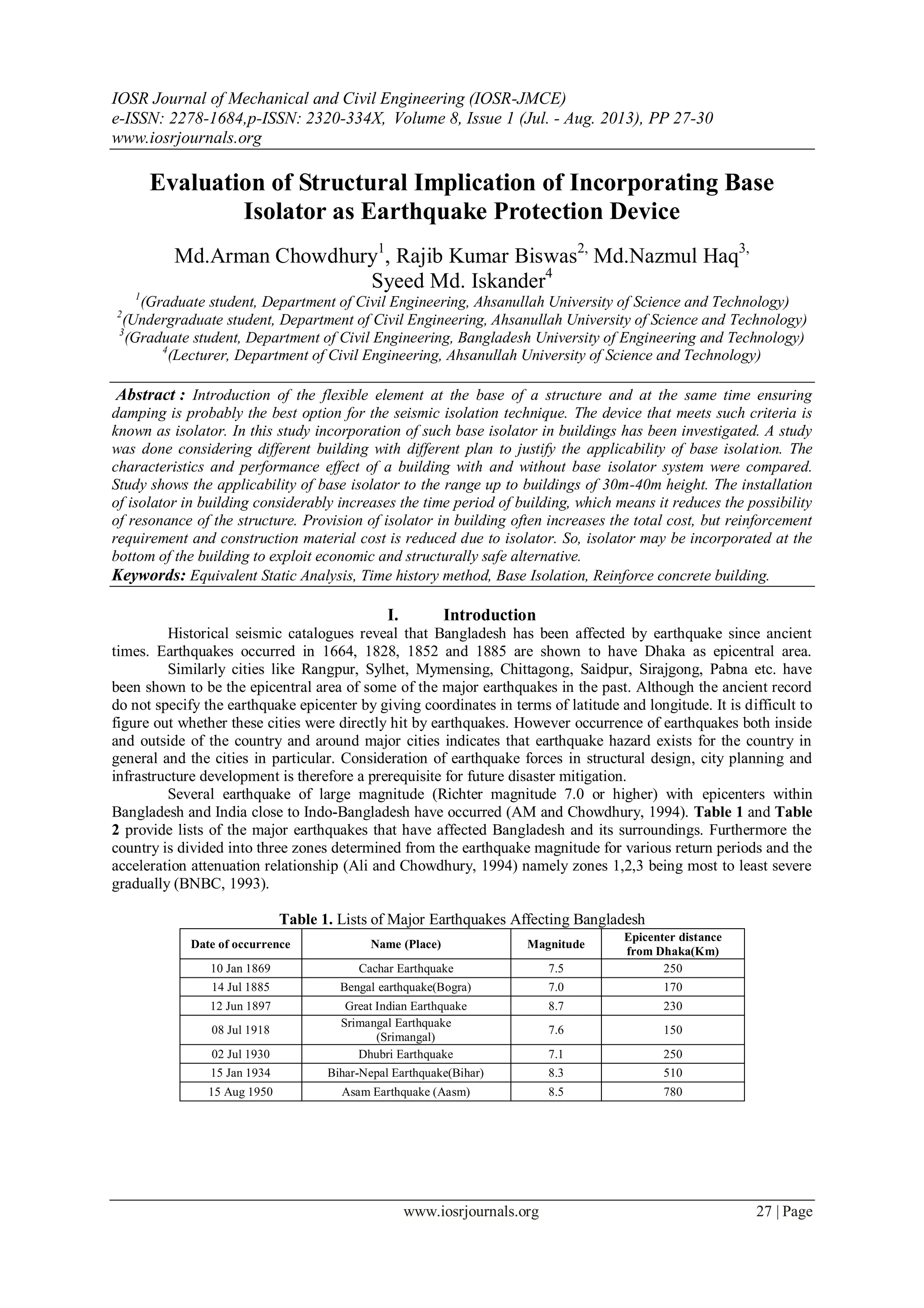IOSR Journal of Mechanical and Civil Engineering (IOSR-JMCE)
e-ISSN: 2278-1684,p-ISSN: 2320-334X, Volume 8, Issue 1 (Jul. - Aug. 2013), PP 27-30
www.iosrjournals.org
www.iosrjournals.org 27 | Page
Evaluation of Structural Implication of Incorporating Base
Isolator as Earthquake Protection Device
Md.Arman Chowdhury1
, Rajib Kumar Biswas2,
Md.Nazmul Haq3,
Syeed Md. Iskander4
1
(Graduate student, Department of Civil Engineering, Ahsanullah University of Science and Technology)
2
(Undergraduate student, Department of Civil Engineering, Ahsanullah University of Science and Technology)
3
(Graduate student, Department of Civil Engineering, Bangladesh University of Engineering and Technology)
4
(Lecturer, Department of Civil Engineering, Ahsanullah University of Science and Technology)
Abstract : Introduction of the flexible element at the base of a structure and at the same time ensuring
damping is probably the best option for the seismic isolation technique. The device that meets such criteria is
known as isolator. In this study incorporation of such base isolator in buildings has been investigated. A study
was done considering different building with different plan to justify the applicability of base isolation. The
characteristics and performance effect of a building with and without base isolator system were compared.
Study shows the applicability of base isolator to the range up to buildings of 30m-40m height. The installation
of isolator in building considerably increases the time period of building, which means it reduces the possibility
of resonance of the structure. Provision of isolator in building often increases the total cost, but reinforcement
requirement and construction material cost is reduced due to isolator. So, isolator may be incorporated at the
bottom of the building to exploit economic and structurally safe alternative.
Keywords: Equivalent Static Analysis, Time history method, Base Isolation, Reinforce concrete building.
I. Introduction
Historical seismic catalogues reveal that Bangladesh has been affected by earthquake since ancient
times. Earthquakes occurred in 1664, 1828, 1852 and 1885 are shown to have Dhaka as epicentral area.
Similarly cities like Rangpur, Sylhet, Mymensing, Chittagong, Saidpur, Sirajgong, Pabna etc. have
been shown to be the epicentral area of some of the major earthquakes in the past. Although the ancient record
do not specify the earthquake epicenter by giving coordinates in terms of latitude and longitude. It is difficult to
figure out whether these cities were directly hit by earthquakes. However occurrence of earthquakes both inside
and outside of the country and around major cities indicates that earthquake hazard exists for the country in
general and the cities in particular. Consideration of earthquake forces in structural design, city planning and
infrastructure development is therefore a prerequisite for future disaster mitigation.
Several earthquake of large magnitude (Richter magnitude 7.0 or higher) with epicenters within
Bangladesh and India close to Indo-Bangladesh have occurred (AM and Chowdhury, 1994). Table 1 and Table
2 provide lists of the major earthquakes that have affected Bangladesh and its surroundings. Furthermore the
country is divided into three zones determined from the earthquake magnitude for various return periods and the
acceleration attenuation relationship (Ali and Chowdhury, 1994) namely zones 1,2,3 being most to least severe
gradually (BNBC, 1993).
Table 1. Lists of Major Earthquakes Affecting Bangladesh
Date of occurrence Name (Place) Magnitude
Epicenter distance
from Dhaka(Km)
10 Jan 1869 Cachar Earthquake 7.5 250
14 Jul 1885 Bengal earthquake(Bogra) 7.0 170
12 Jun 1897 Great Indian Earthquake 8.7 230
08 Jul 1918
Srimangal Earthquake
(Srimangal)
7.6 150
02 Jul 1930 Dhubri Earthquake 7.1 250
15 Jan 1934 Bihar-Nepal Earthquake(Bihar) 8.3 510
15 Aug 1950 Asam Earthquake (Aasm) 8.5 780
 