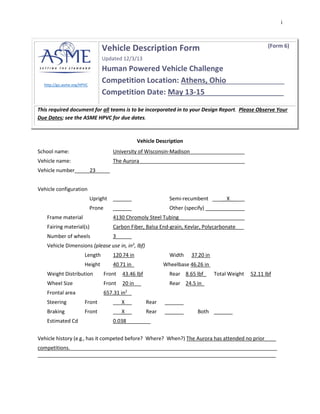 i
http://go.asme.org/HPVC
Vehicle Description Form (Form 6)
Updated 12/3/13
Human Powered Vehicle Challenge
Competition Location: Athens, Ohio______________
Competition Date: May 13-15___________________
This required document for all teams is to be incorporated in to your Design Report. Please Observe Your
Due Dates; see the ASME HPVC for due dates.
Vehicle Description
School name: University of Wisconsin-Madison
Vehicle name: The Aurora
Vehicle number_____23_____
Vehicle configuration
Upright Semi-recumbent _____X__
Prone Other (specify)
Frame material 4130 Chromoly Steel Tubing
Fairing material(s) Carbon Fiber, Balsa End-grain, Kevlar, Polycarbonate___
Number of wheels 3
Vehicle Dimensions (please use in, in3
, lbf)
Length 120.74 in Width 37.20 in
Height 40.71 in_ Wheelbase 46.26 in
Weight Distribution Front 43.46 lbf Rear 8.65 lbf_ Total Weight 52.11 lbf
Wheel Size Front 20 in Rear 24.5 in_
Frontal area 657.31 in2
Steering Front ___X Rear
Braking Front ___X Rear Both
Estimated Cd 0.038
Vehicle history (e.g., has it competed before? Where? When?) The Aurora has attended no prior____
competitions. ______________________________________________________
_
 