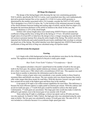 7
2D Shape Development
The design of the fairing began with choosing the top view constraining geometry.
NACA airfoils, specifically the NACA 6 series, were researched since they were mathematically
derived to promote laminar flow at low speeds [3]. A NACA 6 series airfoil geometry is
determined by the number associated with it. For example, consider the NACA 67-022 airfoil.
The 6 designates it as a NACA 6 series, the 7 is the location of the minimum pressure in tenths
of the chord (distance between leading and trailing edge of airfoil), and the final two digits (22),
designate the maximum thickness of the airfoil in relation to the chord. In this case, the
maximum thickness is 22% of the chord length.
Airfoils with various length ratios were tested using ANSYS Fluent to calculate the
coefficient of drag and the force of drag felt on the fairing at 17.9 m/s. All airfoils tested had
length ratios of at least 60% to help force the design to have a longer sweeping nose and shorter
tail section to promote laminar flow along the entire length of the fairing. The airfoils were then
imported into Solidworks and scaled around the previously established rider envelope to estimate
the actual size of the fairing. The airfoil sketches were then imported into ANSYS Fluent and the
coefficients of drag and force of drag was calculated using a K-Epsilon model.
A.4ii Drivetrain Development
Gearing
Let’s begin with a little background on how the calculations were done for the following
section. The equation to determine speed of a bicycle is really quite simple.
Rear Teeth / Front Teeth * Cadence * Circumference = Speed
This equation calculates a bicycle’s speed based on the number of teeth in the rear gear,
teeth in the front gear, the cadence (pedal rotations per minute), and the circumference of the
drive wheel. Aurora uses a 700c wheel with a circumference of 622 mm. This equation was used
in one form or another to determine the information used in this section.
While a variety of gear ratios were considered, a rear cassette similar to those found on
mountain bikes and hybrids was chosen. The rear cassette style was chosen because they tend to
offer wider ranges than those meant for road bikes. With this decision Aurora's rear gear would
have around eleven teeth in the highest gear and thirty-four in the smallest.
A top speed of 45 mph is not within normal capabilities for most bikes. This deficiency is
because the most efficient cadence is eighty pedal revolutions per minute. With this cadence and
an eleven tooth rear gear, a 77 tooth front gear would be needed to achieve the ideal speed.
Unfortunately, 77 tooth gears are uncommon. This large gear ratio would also make it relatively
difficult to get started, even in the lowest gear of our cassette with 34 teeth.
Since achieving 45 mph is a challenge, a slower top speed, such as 40 miles per hour,
was also analyzed. As listed in Table 2 below, the high gear ratio was calculated using the same
steps as before. The low gear was calculated by using a 34 tooth gear ratio. The ratio of 42 / 20
was included as a reference because it is a common single speed gear ratio.
 