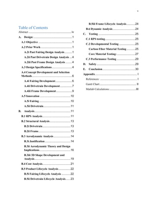 v
Table of Contents
Abstract ..................................................... iv
A. Design:................................................1
A.1 Objective ..........................................1
A.2 Prior Work .......................................1
A.2i Past Fairing Design Analysis .........1
A.2ii Past Drivetrain Design Analysis ...4
A.2iii Past Frame Design Analysis ........4
A.3 Design Specifications.........................4
A.4 Concept Development and Selection
Methods..................................................6
A.4i Fairing Development.....................6
A.4ii Drivetrain Development...............7
A.4iii Frame Development....................9
A.5 Innovation ......................................10
A.5i Fairing .......................................10
A.5ii Drivetrain..................................11
B. Analysis.............................................11
B.1 RPS Analysis...................................11
B.2 Structural Analysis..........................13
B.2i Drivetrain...................................13
B.2ii Frame........................................13
B.3 Aerodynamic Analysis.....................14
B.3i Justification................................14
B.3ii Aerodynamic Theory and Design
Implications.......................................16
B.3iii 3D Shape Development and
Analysis.............................................19
B.4 Cost Analysis...................................21
B.5 Product Lifecycle Analysis...............22
B.5i Fairing Lifecycle Analysis ...........22
B.5ii Drivetrain Lifecycle Analysis......23
B.5iii Frame Lifecycle Analysis...........24
B.6 Dynamic Analysis ............................24
C. Testing ..............................................25
C.1 RPS testing......................................25
C.2 Developmental Testing ....................25
Carbon Fiber Material Testing...........25
Core Material Testing:.......................27
C.3 Performance Testing .......................29
D. Safety ................................................29
E. Conclusion.........................................30
Appendix.................................................... I
References: .............................................. I
Gantt Chart:............................................. II
Matlab Calculations:.................................III
 