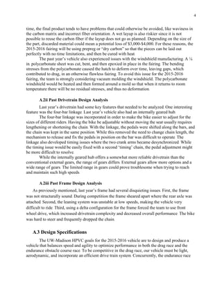 4
time, the final product tends to have problems that could otherwise be avoided, like waviness in
the carbon matrix and incorrect fiber orientation. A wet layup is also riskier since it is not
possible to reuse the carbon fiber if the layup does not go as planned. Depending on the size of
the part, discarded material could mean a potential loss of $3,000-$4,000. For these reasons, the
2015-2016 fairing will be using prepreg or “dry carbon” so that the pieces can be laid out
perfectly with no time limitations, and then be cured with heat.
The past year’s vehicle also experienced issues with the windshield manufacturing. A ⅛
in. polycarbonate sheet was cut, bent, and then epoxied in place in the fairing. The bending
stresses from the polycarbonate caused the hatch to deform over time, leaving gaps, which
contributed to drag, in an otherwise flawless fairing. To avoid this issue for the 2015-2016
fairing, the team is strongly considering vacuum molding the windshield. The polycarbonate
windshield would be heated and then formed around a mold so that when it returns to room
temperature there will be no residual stresses, and thus no deformation.
A.2ii Past Drivetrain Design Analysis
Last year’s drivetrain had some key features that needed to be analyzed. One interesting
feature was the four-bar linkage. Last year’s vehicle also had an internally geared hub.
The four-bar linkage was incorporated in order to make the bike easier to adjust for the
sizes of different riders. Having the bike be adjustable without moving the seat usually requires
lengthening or shortening the chain. With the linkage, the pedals were shifted along the bars, and
the chain was kept in the same position. While this removed the need to change chain length, the
mechanism to release and fix the pedals in position on the bar was difficult to operate. The
linkage also developed timing issues where the two crank arms became desynchronized. While
the timing issue would be easily fixed with a second ‘timing’ chain, the pedal adjustment might
be more difficult to resolve.
While the internally geared hub offers a somewhat more reliable drivetrain than the
conventional external gears, the range of gears differs. External gears allow more options and a
wide range of gears. The limited range in gears could prove troublesome when trying to reach
and maintain such high speeds.
A.2iii Past Frame Design Analysis
As previously mentioned, last year’s frame had several disquieting issues. First, the frame
was not structurally sound. During competition the frame sheared apart where the rear axle was
attached. Second, the leaning system was unstable at low speeds, making the vehicle very
difficult to ride. Third, using a delta configuration for the frame forced the team to use front
wheel drive, which increased drivetrain complexity and decreased overall performance. The bike
was hard to steer and frequently dropped the chain.
A.3 Design Specifications
The UW-Madison HPVC goals for the 2015-2016 vehicle are to design and produce a
vehicle that balances speed and agility to optimize performance in both the drag race and the
endurance obstacle course race. To be competitive in the drag race, our vehicle must be light,
aerodynamic, and incorporate an efficient drive train system. Concurrently, the endurance race
 