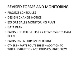 REVISED FORMS AND MONITORING
• PROJECT SCHEDULES
• DESIGN CHANGE NOTICE
• EXPORT SALES MONITORING PLAN
• DATA PLAN
• PARTS STRUCTURE LIST as Attachment to DATA
PLAN
• PARTS INVENTORY MONITORING
• OTHERS – PARTS ROUTE SHEET – ADDITION TO
WORK INSTRUCTION AND PARTS ISSUANCE FLOW
 