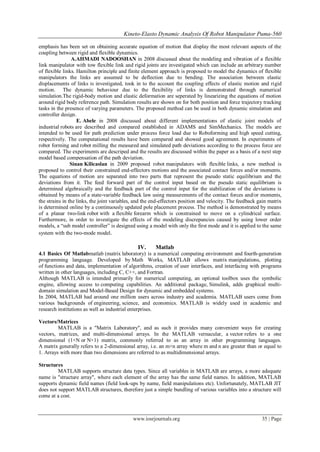 Kineto-Elasto Dynamic Analysis Of Robot Manipulator Puma-560
www.iosrjournals.org 35 | Page
emphasis has been set on obtaining accurate equation of motion that display the most relevant aspects of the
coupling between rigid and flexible dynamics.
A.AHMADI NADOOSHAN in 2008 discussed about the modeling and vibration of a flexible
link manipulator with tow flexible link and rigid joints are investigated which can include an arbitrary number
of flexible links. Hamilton principle and finite element approach is proposed to model the dynamics of flexible
manipulators the links are assumed to be deflection due to bending. The association between elastic
displacements of links is investigated, took in to the account the coupling effects of elastic motion and rigid
motion. The dynamic behaviour due to the flexibility of links is demonstrated through numerical
simulation.The rigid-body motion and elastic deformation are seperated by linearizing the equations of motion
around rigid body reference path. Simulation results are shown on for both position and force trajectory tracking
tasks in the presence of varying parameters. The proposed method can be used in both dynamic simulation and
controller design.
E. Abele in 2008 discussed about different implementations of elastic joint models of
industrial robots are described and compared established in ADAMS and SimMechanics. The models are
intended to be used for path prediction under process force load due to Roboforming and high speed cutting,
respectively. The computational results have been compared and showed good agreement. In experiments of
robot forming and robot milling the measured and simulated path deviations according to the process force are
compared. The experiments are descriped and the results are discussed within the paper as a basis of a next step
model based compensation of the path deviation.
Sinan Kilicaslan in 2009 proposed robot manipulators with flexible links, a new method is
proposed to control their constrained end-effectors motions and the associated contact forces and/or moments.
The equations of motion are separated into two parts that represent the pseudo static equilibrium and the
deviations from it. The feed forward part of the control input based on the pseudo static equilibrium is
determined algebraically and the feedback part of the control input for the stabilization of the deviations is
obtained by means of a state-variable feedback law using measurements of the contact forces and/or moments,
the strains in the links, the joint variables, and the end-effectors position and velocity. The feedback gain matrix
is determined online by a continuously updated pole placement process. The method is demonstrated by means
of a planar two-link robot with a flexible forearm which is constrained to move on a cylindrical surface.
Furthermore, in order to investigate the effects of the modeling discrepancies caused by using lower order
models, a “sub model controller” is designed using a model with only the first mode and it is applied to the same
system with the two-mode model.
IV. Matlab
4.1 Basics Of Matlabmatlab (matrix laboratory) is a numerical computing environment and fourth-generation
programming language. Developed by Math Works, MATLAB allows matrix manipulations, plotting
of functions and data, implementation of algorithms, creation of user interfaces, and interfacing with programs
written in other languages, including C, C++, and Fortran.
Although MATLAB is intended primarily for numerical computing, an optional toolbox uses the symbolic
engine, allowing access to computing capabilities. An additional package, Simulink, adds graphical multi-
domain simulation and Model-Based Design for dynamic and embedded systems.
In 2004, MATLAB had around one million users across industry and academia. MATLAB users come from
various backgrounds of engineering, science, and economics. MATLAB is widely used in academic and
research institutions as well as industrial enterprises.
Vectors/Matrices
MATLAB is a "Matrix Laboratory", and as such it provides many convenient ways for creating
vectors, matrices, and multi-dimensional arrays. In the MATLAB vernacular, a vector refers to a one
dimensional (1×N or N×1) matrix, commonly referred to as an array in other programming languages.
A matrix generally refers to a 2-dimensional array, i.e. an m×n array where m and n are greater than or equal to
1. Arrays with more than two dimensions are referred to as multidimensional arrays.
Structures
MATLAB supports structure data types. Since all variables in MATLAB are arrays, a more adequate
name is "structure array", where each element of the array has the same field names. In addition, MATLAB
supports dynamic field names (field look-ups by name, field manipulations etc). Unfortunately, MATLAB JIT
does not support MATLAB structures, therefore just a simple bundling of various variables into a structure will
come at a cost.
 
