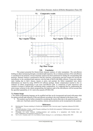 Kineto-Elasto Dynamic Analysis Of Robot Manipulator Puma-560
www.iosrjournals.org 40 | Page
VI. Comparative results
Fig.1 Angular Velocity Fig.2 Angular Acceleration
Fig.3 Base Torque
VII. Conclusion
This project presented the Kineto-Elasto dynamic analysis of robot manipulator. The end-effectors
holding an object and passing through a considered path trajectory, the co-ordinate positions of the end-effectors
is considered at ten positions. Inverse kinematic analysis has been performed for finding the corresponding link
positions. Dynamic analysis is performed to find the velocities, accelerations and joint torques for moving the
end-effectors in the considered path trajectory with the help of MATLAB-2008a software. Using joint torques,
static loading due to link’s masses, masses at joints, and payload, the Robot manipulator arms elastic
deformations are found by using ANSYS-12.0 software package. Elastic compensation inserted in the co-
ordinates of robotic programming to get exact end-effectors path. A comparison of path trajectories and
variation of torques is plotted after considering elastic compensation. It is suggested that by compensating the
joints torque variations in the robotic programming, the trajectory path of the end-effectors will be accurate than
the specified repeatability of ±0.1 mm in the manual of PUMA-560.
7.1 Future Scope
1 The robotic programming language can be modified and that can be incorporated and tested with puma robot
for getting accurate path trajectory of the end effectors according to the result obtained in this theses work.
2. This analysis may be further extended by considering the inertia effect due to the speed increased in the
robot arm. Feed back control for position, velocity and acceleration can be incorporated in the analysis.
References
[l] Moh.khairudin, “Dynamic modeling of a flexible link manipulator robot “university negeri, Yogyakarta, Indonesia.2010 ISSN
1693-6930.
[2] A.Ahmadi nadooshan, E.Abedi, s.salehi,”Dynamic modeling of two flexible link manipulator”,2008International journal of aero
space and mechanical engineering.
[3] B.Subudhi, A.S morris “Dynamic modeling,simulation and controling of a manipulator with flexible links and
joints”,2008Robotics and atonomous systems.257-270.
[4] K.S. Fu, R.C. Gonzalez, and C.S.G. Lee, Robotics Control, Sensing, h i o n , and Intelligence,;McGraw-Hill, 1987.
 