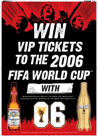 TM
Offer available to over 18’s only. No purchase Necessary. Please ask a member of staff for full terms and conditions. Promotion ends 31st May 2006. Please drink responsibly.
Budweiser Official Beer of the 2006 FIFA World CupTM
Coca-Cola Official Sponsor of the 2006 FIFA World CupTM
INITIAL POSTER DESIGN.indd 12 14/3/06 16:10:27
 