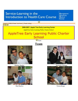 [ Log In ] [ CNDLS Poster Tool Home ] [ Poster Listing]
2006-2007 | Apple Tree Early Learning Center
AppleTree Early Learning Public Charter School
AppleTree Early Learning Public Charter
School
Team
Team
Shahine Baghai Michelle Chastain
Dan Dasilva Teresa Kerge
 