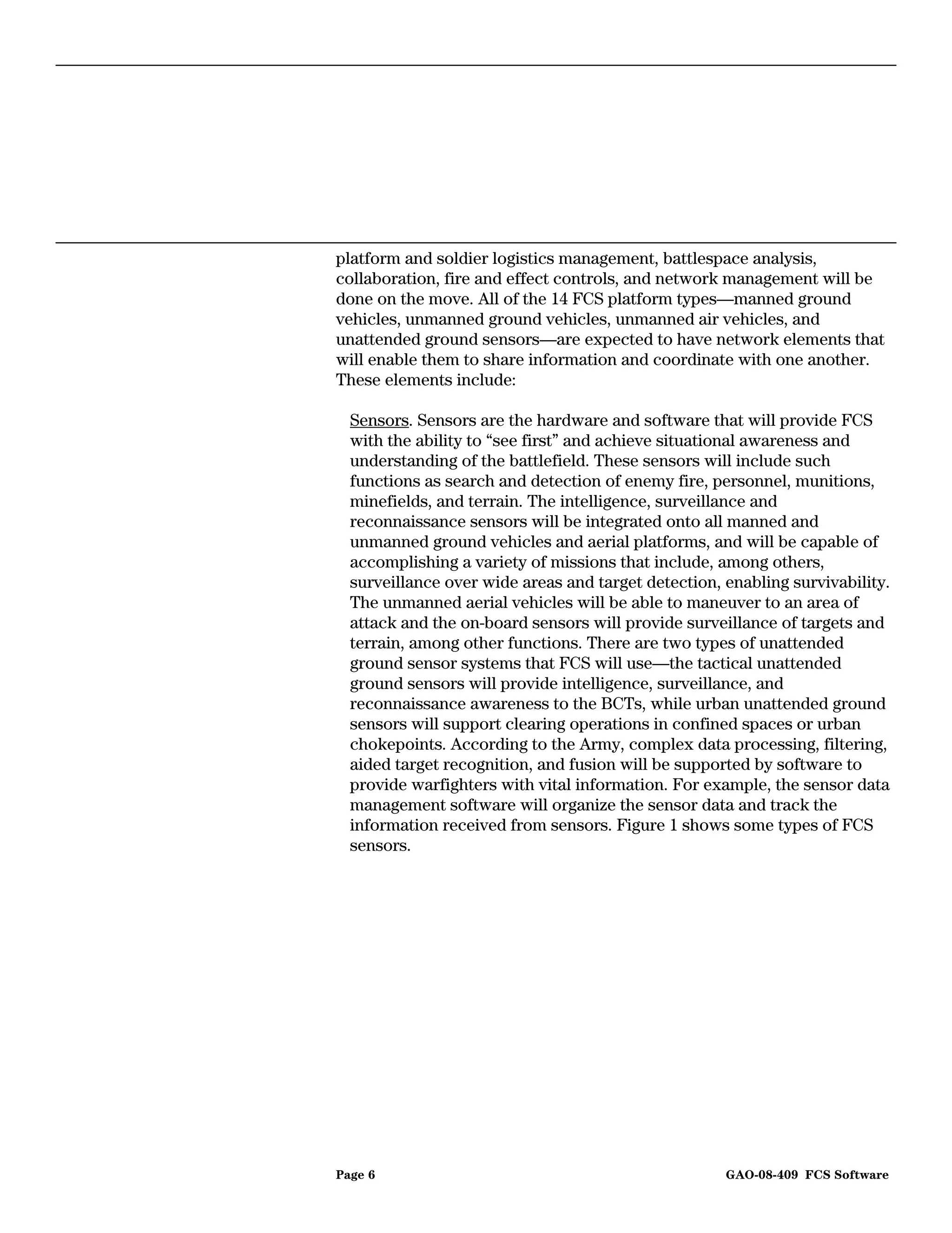 platform and soldier logistics management, battlespace analysis,
collaboration, fire and effect controls, and network management will be
done on the move. All of the 14 FCS platform types—manned ground
vehicles, unmanned ground vehicles, unmanned air vehicles, and
unattended ground sensors—are expected to have network elements that
will enable them to share information and coordinate with one another.
These elements include:

  Sensors. Sensors are the hardware and software that will provide FCS
  with the ability to “see first” and achieve situational awareness and
  understanding of the battlefield. These sensors will include such
  functions as search and detection of enemy fire, personnel, munitions,
  minefields, and terrain. The intelligence, surveillance and
  reconnaissance sensors will be integrated onto all manned and
  unmanned ground vehicles and aerial platforms, and will be capable of
  accomplishing a variety of missions that include, among others,
  surveillance over wide areas and target detection, enabling survivability.
  The unmanned aerial vehicles will be able to maneuver to an area of
  attack and the on-board sensors will provide surveillance of targets and
  terrain, among other functions. There are two types of unattended
  ground sensor systems that FCS will use—the tactical unattended
  ground sensors will provide intelligence, surveillance, and
  reconnaissance awareness to the BCTs, while urban unattended ground
  sensors will support clearing operations in confined spaces or urban
  chokepoints. According to the Army, complex data processing, filtering,
  aided target recognition, and fusion will be supported by software to
  provide warfighters with vital information. For example, the sensor data
  management software will organize the sensor data and track the
  information received from sensors. Figure 1 shows some types of FCS
  sensors.




Page 6                                               GAO-08-409 FCS Software
 