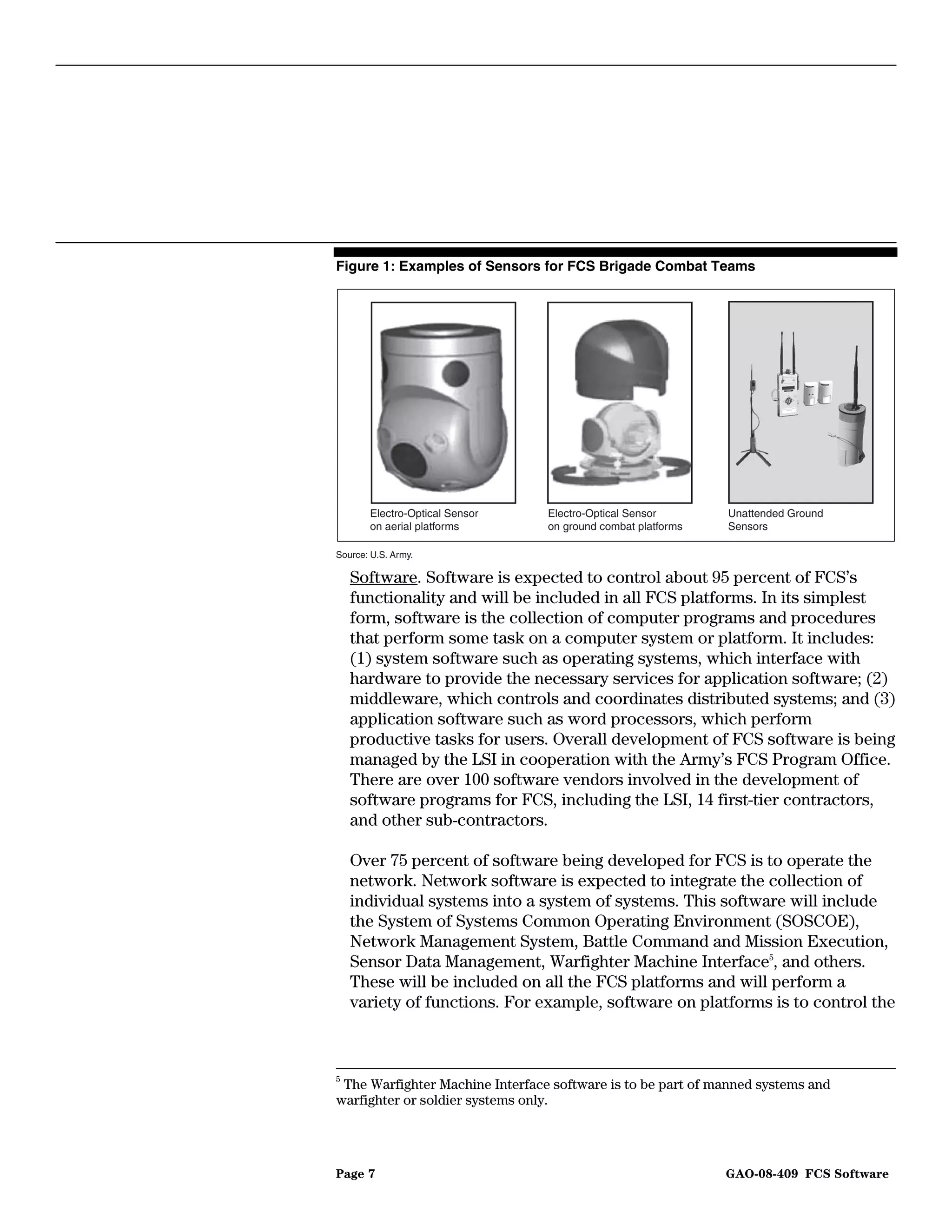 Figure 1: Examples of Sensors for FCS Brigade Combat Teams




       Electro-Optical Sensor    Electro-Optical Sensor       Unattended Ground
       on aerial platforms       on ground combat platforms   Sensors

Source: U.S. Army.

    Software. Software is expected to control about 95 percent of FCS’s
    functionality and will be included in all FCS platforms. In its simplest
    form, software is the collection of computer programs and procedures
    that perform some task on a computer system or platform. It includes:
    (1) system software such as operating systems, which interface with
    hardware to provide the necessary services for application software; (2)
    middleware, which controls and coordinates distributed systems; and (3)
    application software such as word processors, which perform
    productive tasks for users. Overall development of FCS software is being
    managed by the LSI in cooperation with the Army’s FCS Program Office.
    There are over 100 software vendors involved in the development of
    software programs for FCS, including the LSI, 14 first-tier contractors,
    and other sub-contractors.

    Over 75 percent of software being developed for FCS is to operate the
    network. Network software is expected to integrate the collection of
    individual systems into a system of systems. This software will include
    the System of Systems Common Operating Environment (SOSCOE),
    Network Management System, Battle Command and Mission Execution,
    Sensor Data Management, Warfighter Machine Interface5, and others.
    These will be included on all the FCS platforms and will perform a
    variety of functions. For example, software on platforms is to control the



5
 The Warfighter Machine Interface software is to be part of manned systems and
warfighter or soldier systems only.




Page 7                                                        GAO-08-409 FCS Software
 