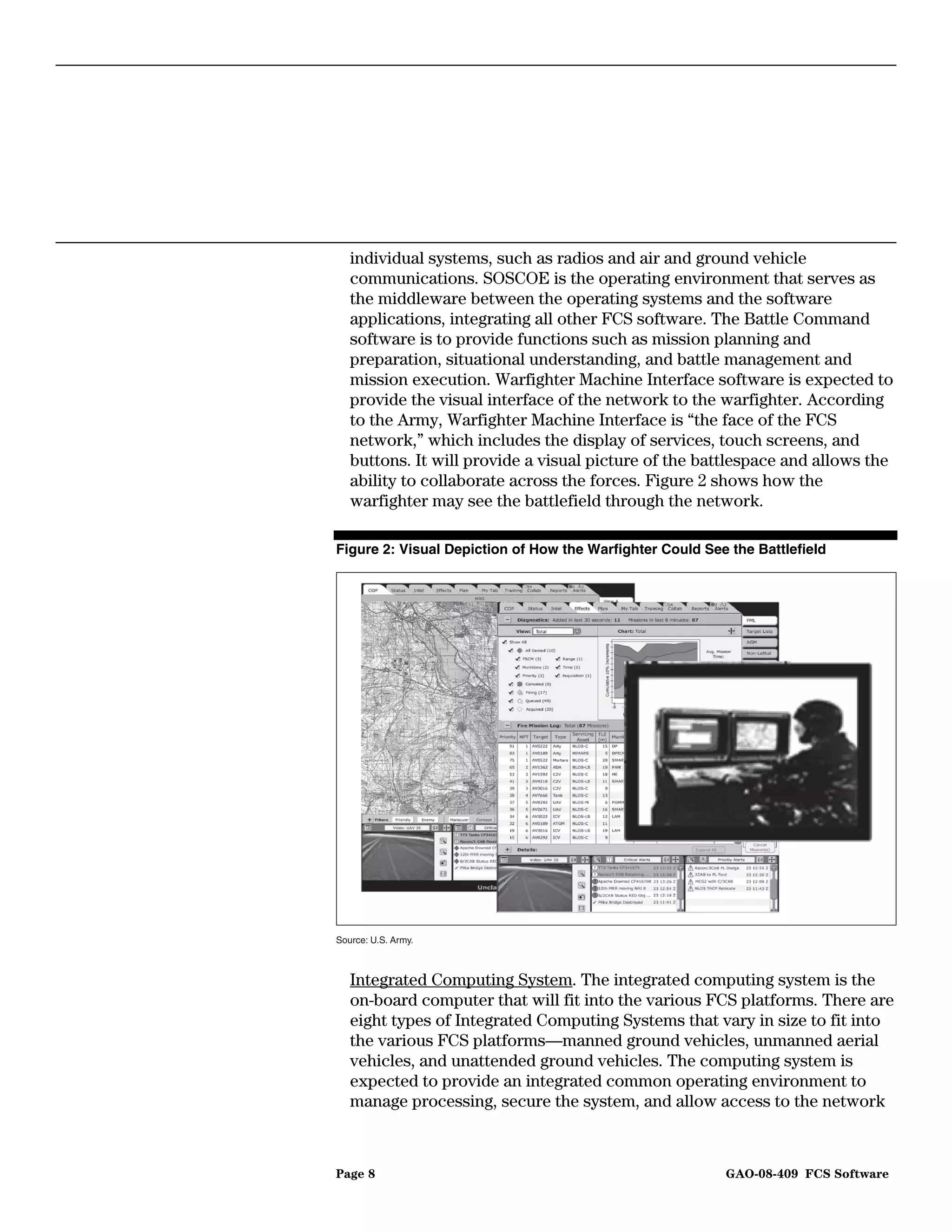 individual systems, such as radios and air and ground vehicle
   communications. SOSCOE is the operating environment that serves as
   the middleware between the operating systems and the software
   applications, integrating all other FCS software. The Battle Command
   software is to provide functions such as mission planning and
   preparation, situational understanding, and battle management and
   mission execution. Warfighter Machine Interface software is expected to
   provide the visual interface of the network to the warfighter. According
   to the Army, Warfighter Machine Interface is “the face of the FCS
   network,” which includes the display of services, touch screens, and
   buttons. It will provide a visual picture of the battlespace and allows the
   ability to collaborate across the forces. Figure 2 shows how the
   warfighter may see the battlefield through the network.

Figure 2: Visual Depiction of How the Warfighter Could See the Battlefield




Source: U.S. Army.



   Integrated Computing System. The integrated computing system is the
   on-board computer that will fit into the various FCS platforms. There are
   eight types of Integrated Computing Systems that vary in size to fit into
   the various FCS platforms—manned ground vehicles, unmanned aerial
   vehicles, and unattended ground vehicles. The computing system is
   expected to provide an integrated common operating environment to
   manage processing, secure the system, and allow access to the network



Page 8                                                    GAO-08-409 FCS Software
 