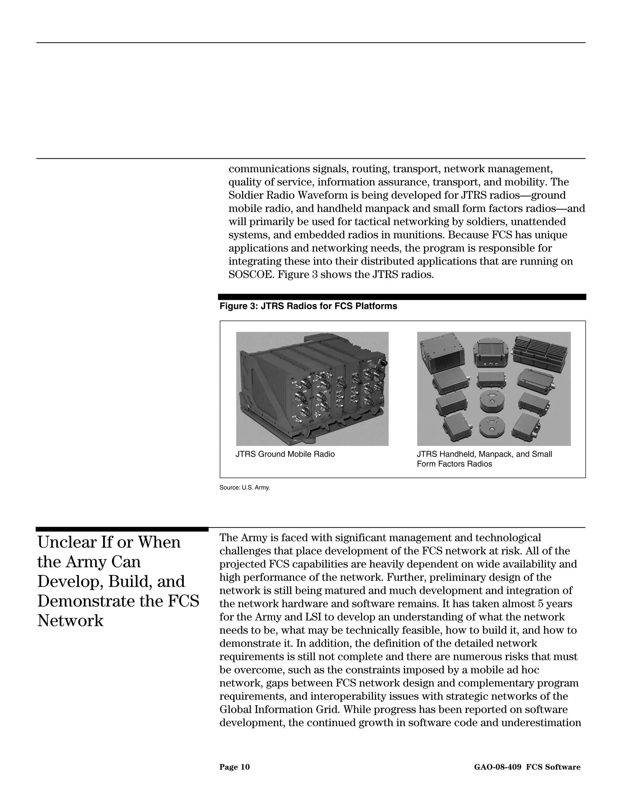communications signals, routing, transport, network management,
                         quality of service, information assurance, transport, and mobility. The
                         Soldier Radio Waveform is being developed for JTRS radios—ground
                         mobile radio, and handheld manpack and small form factors radios—and
                         will primarily be used for tactical networking by soldiers, unattended
                         systems, and embedded radios in munitions. Because FCS has unique
                         applications and networking needs, the program is responsible for
                         integrating these into their distributed applications that are running on
                         SOSCOE. Figure 3 shows the JTRS radios.

                      Figure 3: JTRS Radios for FCS Platforms




                           JTRS Ground Mobile Radio             JTRS Handheld, Manpack, and Small
                                                                Form Factors Radios

                      Source: U.S. Army.




                      The Army is faced with significant management and technological
Unclear If or When    challenges that place development of the FCS network at risk. All of the
the Army Can          projected FCS capabilities are heavily dependent on wide availability and
                      high performance of the network. Further, preliminary design of the
Develop, Build, and   network is still being matured and much development and integration of
Demonstrate the FCS   the network hardware and software remains. It has taken almost 5 years
                      for the Army and LSI to develop an understanding of what the network
Network               needs to be, what may be technically feasible, how to build it, and how to
                      demonstrate it. In addition, the definition of the detailed network
                      requirements is still not complete and there are numerous risks that must
                      be overcome, such as the constraints imposed by a mobile ad hoc
                      network, gaps between FCS network design and complementary program
                      requirements, and interoperability issues with strategic networks of the
                      Global Information Grid. While progress has been reported on software
                      development, the continued growth in software code and underestimation


                      Page 10                                                GAO-08-409 FCS Software
 