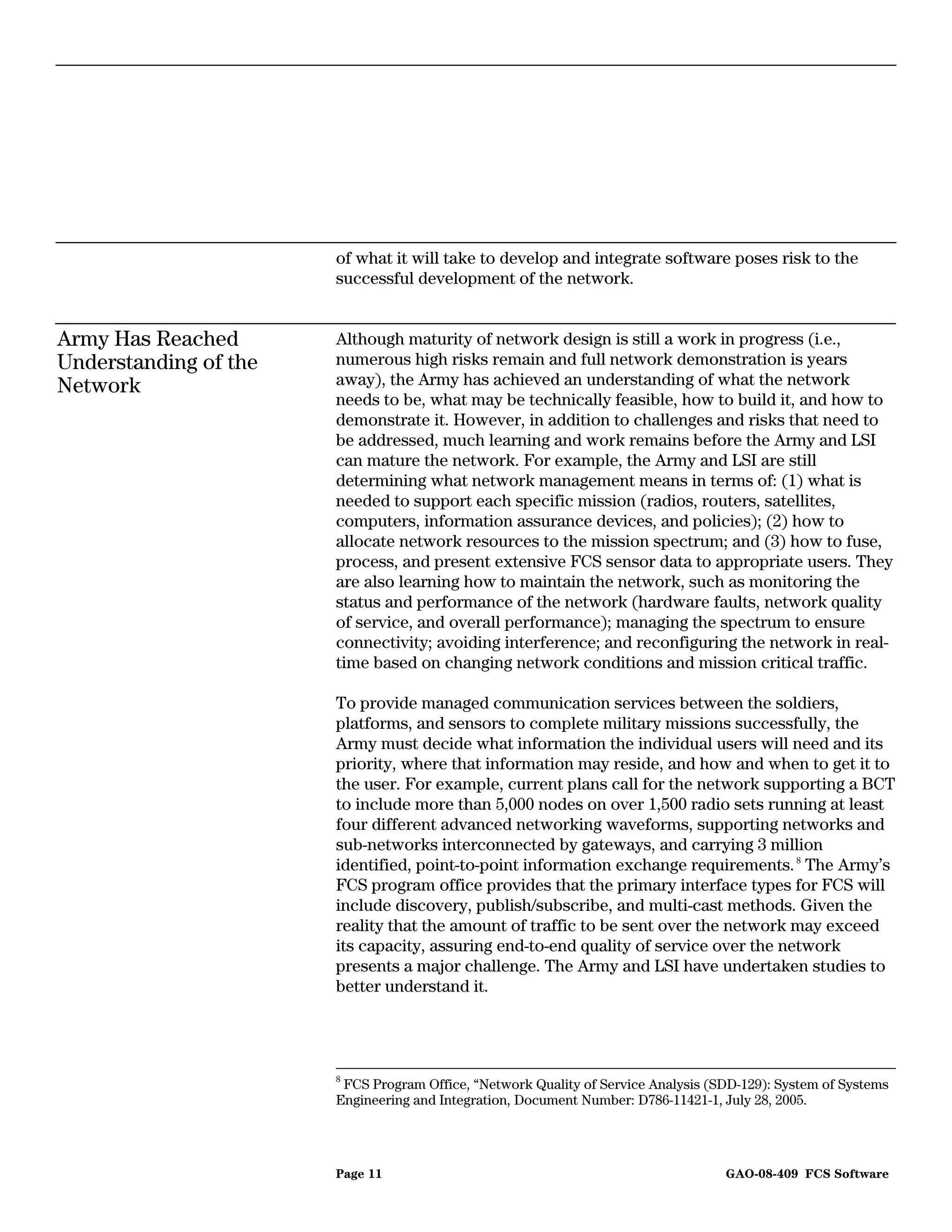 of what it will take to develop and integrate software poses risk to the
                       successful development of the network.


Army Has Reached       Although maturity of network design is still a work in progress (i.e.,
Understanding of the   numerous high risks remain and full network demonstration is years
Network                away), the Army has achieved an understanding of what the network
                       needs to be, what may be technically feasible, how to build it, and how to
                       demonstrate it. However, in addition to challenges and risks that need to
                       be addressed, much learning and work remains before the Army and LSI
                       can mature the network. For example, the Army and LSI are still
                       determining what network management means in terms of: (1) what is
                       needed to support each specific mission (radios, routers, satellites,
                       computers, information assurance devices, and policies); (2) how to
                       allocate network resources to the mission spectrum; and (3) how to fuse,
                       process, and present extensive FCS sensor data to appropriate users. They
                       are also learning how to maintain the network, such as monitoring the
                       status and performance of the network (hardware faults, network quality
                       of service, and overall performance); managing the spectrum to ensure
                       connectivity; avoiding interference; and reconfiguring the network in real-
                       time based on changing network conditions and mission critical traffic.

                       To provide managed communication services between the soldiers,
                       platforms, and sensors to complete military missions successfully, the
                       Army must decide what information the individual users will need and its
                       priority, where that information may reside, and how and when to get it to
                       the user. For example, current plans call for the network supporting a BCT
                       to include more than 5,000 nodes on over 1,500 radio sets running at least
                       four different advanced networking waveforms, supporting networks and
                       sub-networks interconnected by gateways, and carrying 3 million
                       identified, point-to-point information exchange requirements. 8 The Army’s
                       FCS program office provides that the primary interface types for FCS will
                       include discovery, publish/subscribe, and multi-cast methods. Given the
                       reality that the amount of traffic to be sent over the network may exceed
                       its capacity, assuring end-to-end quality of service over the network
                       presents a major challenge. The Army and LSI have undertaken studies to
                       better understand it.




                       8
                        FCS Program Office, “Network Quality of Service Analysis (SDD-129): System of Systems
                       Engineering and Integration, Document Number: D786-11421-1, July 28, 2005.




                       Page 11                                                     GAO-08-409 FCS Software
 