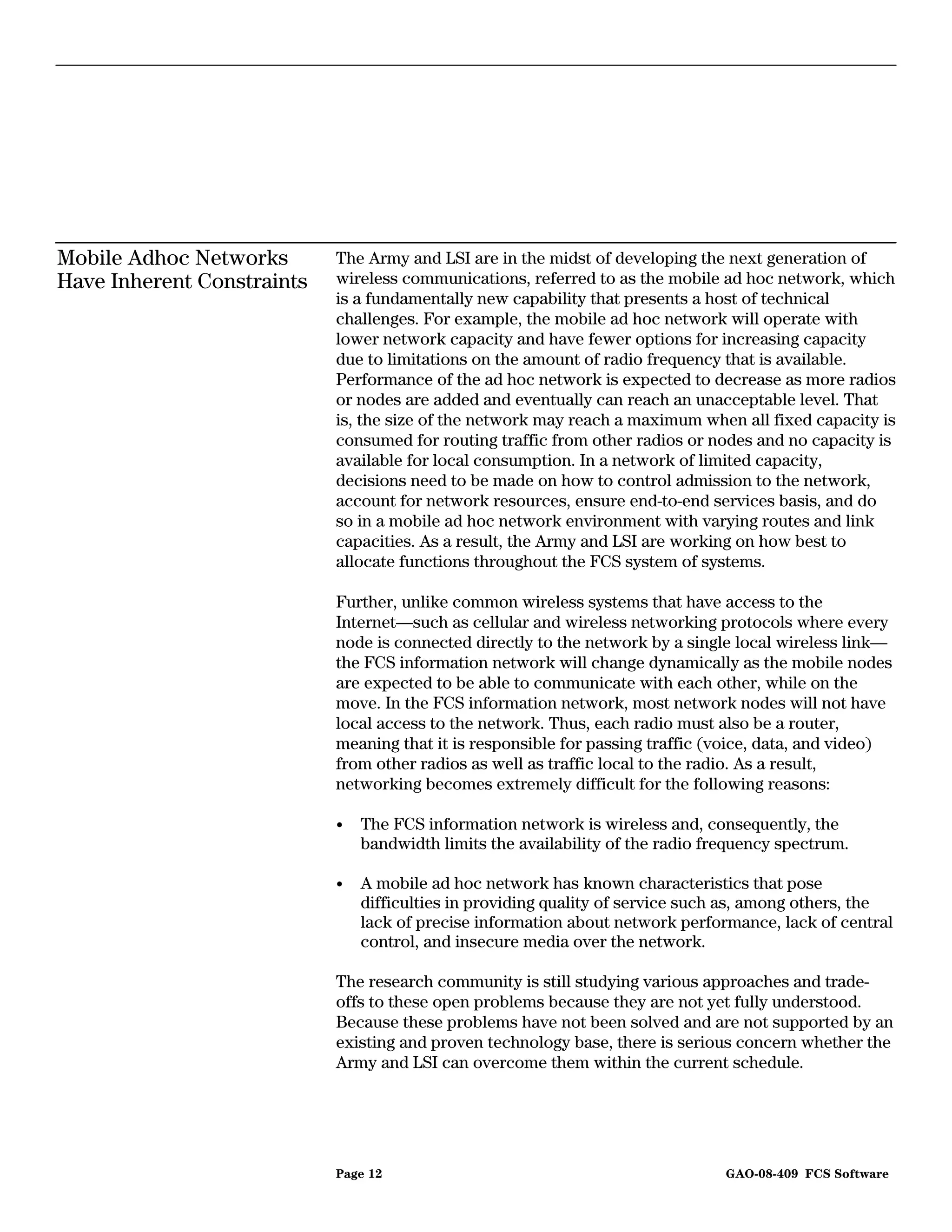 Mobile Adhoc Networks       The Army and LSI are in the midst of developing the next generation of
Have Inherent Constraints   wireless communications, referred to as the mobile ad hoc network, which
                            is a fundamentally new capability that presents a host of technical
                            challenges. For example, the mobile ad hoc network will operate with
                            lower network capacity and have fewer options for increasing capacity
                            due to limitations on the amount of radio frequency that is available.
                            Performance of the ad hoc network is expected to decrease as more radios
                            or nodes are added and eventually can reach an unacceptable level. That
                            is, the size of the network may reach a maximum when all fixed capacity is
                            consumed for routing traffic from other radios or nodes and no capacity is
                            available for local consumption. In a network of limited capacity,
                            decisions need to be made on how to control admission to the network,
                            account for network resources, ensure end-to-end services basis, and do
                            so in a mobile ad hoc network environment with varying routes and link
                            capacities. As a result, the Army and LSI are working on how best to
                            allocate functions throughout the FCS system of systems.

                            Further, unlike common wireless systems that have access to the
                            Internet—such as cellular and wireless networking protocols where every
                            node is connected directly to the network by a single local wireless link—
                            the FCS information network will change dynamically as the mobile nodes
                            are expected to be able to communicate with each other, while on the
                            move. In the FCS information network, most network nodes will not have
                            local access to the network. Thus, each radio must also be a router,
                            meaning that it is responsible for passing traffic (voice, data, and video)
                            from other radios as well as traffic local to the radio. As a result,
                            networking becomes extremely difficult for the following reasons:

                            •   The FCS information network is wireless and, consequently, the
                                bandwidth limits the availability of the radio frequency spectrum.

                            •   A mobile ad hoc network has known characteristics that pose
                                difficulties in providing quality of service such as, among others, the
                                lack of precise information about network performance, lack of central
                                control, and insecure media over the network.

                            The research community is still studying various approaches and trade-
                            offs to these open problems because they are not yet fully understood.
                            Because these problems have not been solved and are not supported by an
                            existing and proven technology base, there is serious concern whether the
                            Army and LSI can overcome them within the current schedule.




                            Page 12                                              GAO-08-409 FCS Software
 