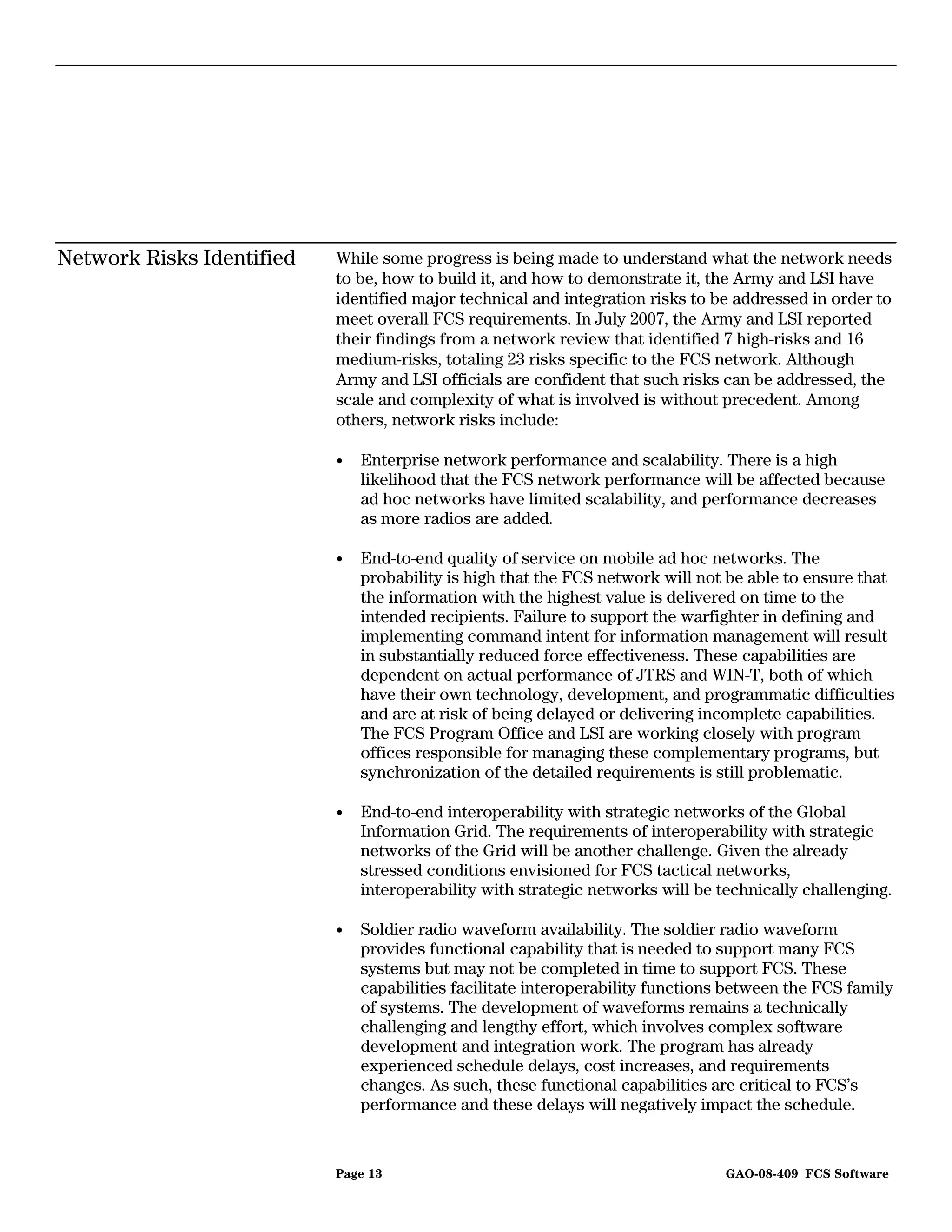 Network Risks Identified   While some progress is being made to understand what the network needs
                           to be, how to build it, and how to demonstrate it, the Army and LSI have
                           identified major technical and integration risks to be addressed in order to
                           meet overall FCS requirements. In July 2007, the Army and LSI reported
                           their findings from a network review that identified 7 high-risks and 16
                           medium-risks, totaling 23 risks specific to the FCS network. Although
                           Army and LSI officials are confident that such risks can be addressed, the
                           scale and complexity of what is involved is without precedent. Among
                           others, network risks include:

                           •   Enterprise network performance and scalability. There is a high
                               likelihood that the FCS network performance will be affected because
                               ad hoc networks have limited scalability, and performance decreases
                               as more radios are added.

                           •   End-to-end quality of service on mobile ad hoc networks. The
                               probability is high that the FCS network will not be able to ensure that
                               the information with the highest value is delivered on time to the
                               intended recipients. Failure to support the warfighter in defining and
                               implementing command intent for information management will result
                               in substantially reduced force effectiveness. These capabilities are
                               dependent on actual performance of JTRS and WIN-T, both of which
                               have their own technology, development, and programmatic difficulties
                               and are at risk of being delayed or delivering incomplete capabilities.
                               The FCS Program Office and LSI are working closely with program
                               offices responsible for managing these complementary programs, but
                               synchronization of the detailed requirements is still problematic.

                           •   End-to-end interoperability with strategic networks of the Global
                               Information Grid. The requirements of interoperability with strategic
                               networks of the Grid will be another challenge. Given the already
                               stressed conditions envisioned for FCS tactical networks,
                               interoperability with strategic networks will be technically challenging.

                           •   Soldier radio waveform availability. The soldier radio waveform
                               provides functional capability that is needed to support many FCS
                               systems but may not be completed in time to support FCS. These
                               capabilities facilitate interoperability functions between the FCS family
                               of systems. The development of waveforms remains a technically
                               challenging and lengthy effort, which involves complex software
                               development and integration work. The program has already
                               experienced schedule delays, cost increases, and requirements
                               changes. As such, these functional capabilities are critical to FCS’s
                               performance and these delays will negatively impact the schedule.


                           Page 13                                               GAO-08-409 FCS Software
 