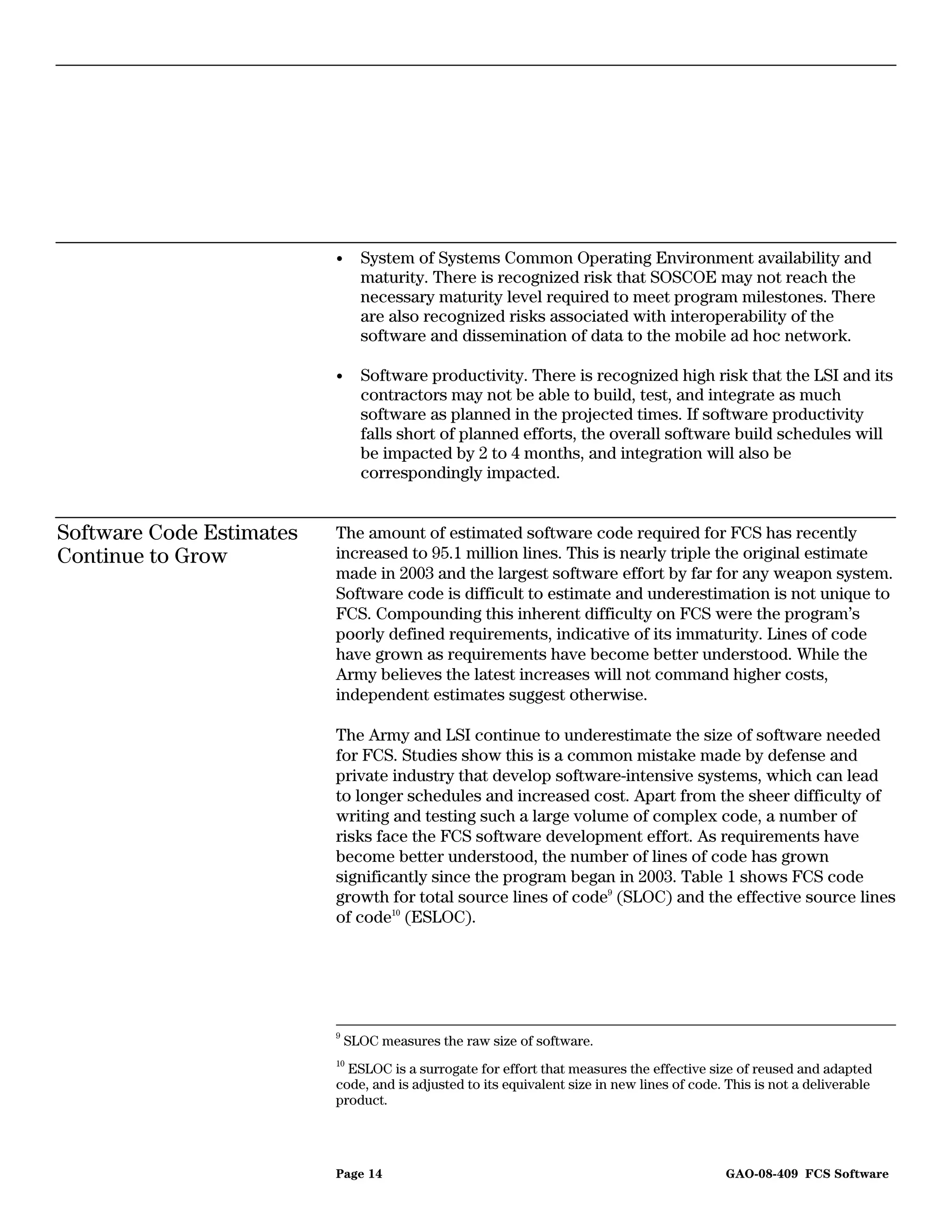 •     System of Systems Common Operating Environment availability and
                                maturity. There is recognized risk that SOSCOE may not reach the
                                necessary maturity level required to meet program milestones. There
                                are also recognized risks associated with interoperability of the
                                software and dissemination of data to the mobile ad hoc network.

                          •     Software productivity. There is recognized high risk that the LSI and its
                                contractors may not be able to build, test, and integrate as much
                                software as planned in the projected times. If software productivity
                                falls short of planned efforts, the overall software build schedules will
                                be impacted by 2 to 4 months, and integration will also be
                                correspondingly impacted.


Software Code Estimates   The amount of estimated software code required for FCS has recently
Continue to Grow          increased to 95.1 million lines. This is nearly triple the original estimate
                          made in 2003 and the largest software effort by far for any weapon system.
                          Software code is difficult to estimate and underestimation is not unique to
                          FCS. Compounding this inherent difficulty on FCS were the program’s
                          poorly defined requirements, indicative of its immaturity. Lines of code
                          have grown as requirements have become better understood. While the
                          Army believes the latest increases will not command higher costs,
                          independent estimates suggest otherwise.

                          The Army and LSI continue to underestimate the size of software needed
                          for FCS. Studies show this is a common mistake made by defense and
                          private industry that develop software-intensive systems, which can lead
                          to longer schedules and increased cost. Apart from the sheer difficulty of
                          writing and testing such a large volume of complex code, a number of
                          risks face the FCS software development effort. As requirements have
                          become better understood, the number of lines of code has grown
                          significantly since the program began in 2003. Table 1 shows FCS code
                          growth for total source lines of code9 (SLOC) and the effective source lines
                          of code10 (ESLOC).




                          9
                              SLOC measures the raw size of software.
                          10
                            ESLOC is a surrogate for effort that measures the effective size of reused and adapted
                          code, and is adjusted to its equivalent size in new lines of code. This is not a deliverable
                          product.




                          Page 14                                                           GAO-08-409 FCS Software
 