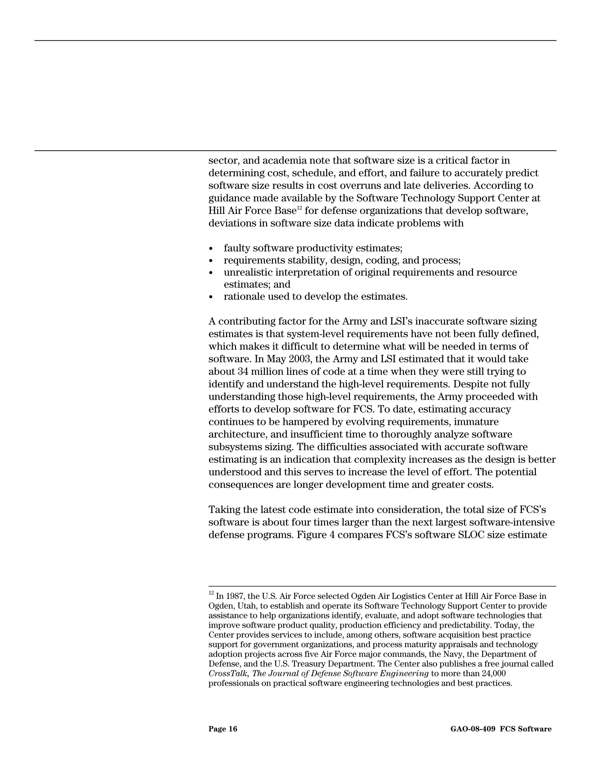 sector, and academia note that software size is a critical factor in
determining cost, schedule, and effort, and failure to accurately predict
software size results in cost overruns and late deliveries. According to
guidance made available by the Software Technology Support Center at
Hill Air Force Base12 for defense organizations that develop software,
deviations in software size data indicate problems with

•    faulty software productivity estimates;
•    requirements stability, design, coding, and process;
•    unrealistic interpretation of original requirements and resource
     estimates; and
•    rationale used to develop the estimates.

A contributing factor for the Army and LSI’s inaccurate software sizing
estimates is that system-level requirements have not been fully defined,
which makes it difficult to determine what will be needed in terms of
software. In May 2003, the Army and LSI estimated that it would take
about 34 million lines of code at a time when they were still trying to
identify and understand the high-level requirements. Despite not fully
understanding those high-level requirements, the Army proceeded with
efforts to develop software for FCS. To date, estimating accuracy
continues to be hampered by evolving requirements, immature
architecture, and insufficient time to thoroughly analyze software
subsystems sizing. The difficulties associated with accurate software
estimating is an indication that complexity increases as the design is better
understood and this serves to increase the level of effort. The potential
consequences are longer development time and greater costs.

Taking the latest code estimate into consideration, the total size of FCS’s
software is about four times larger than the next largest software-intensive
defense programs. Figure 4 compares FCS’s software SLOC size estimate




12
  In 1987, the U.S. Air Force selected Ogden Air Logistics Center at Hill Air Force Base in
Ogden, Utah, to establish and operate its Software Technology Support Center to provide
assistance to help organizations identify, evaluate, and adopt software technologies that
improve software product quality, production efficiency and predictability. Today, the
Center provides services to include, among others, software acquisition best practice
support for government organizations, and process maturity appraisals and technology
adoption projects across five Air Force major commands, the Navy, the Department of
Defense, and the U.S. Treasury Department. The Center also publishes a free journal called
CrossTalk, The Journal of Defense Software Engineering to more than 24,000
professionals on practical software engineering technologies and best practices.




Page 16                                                        GAO-08-409 FCS Software
 