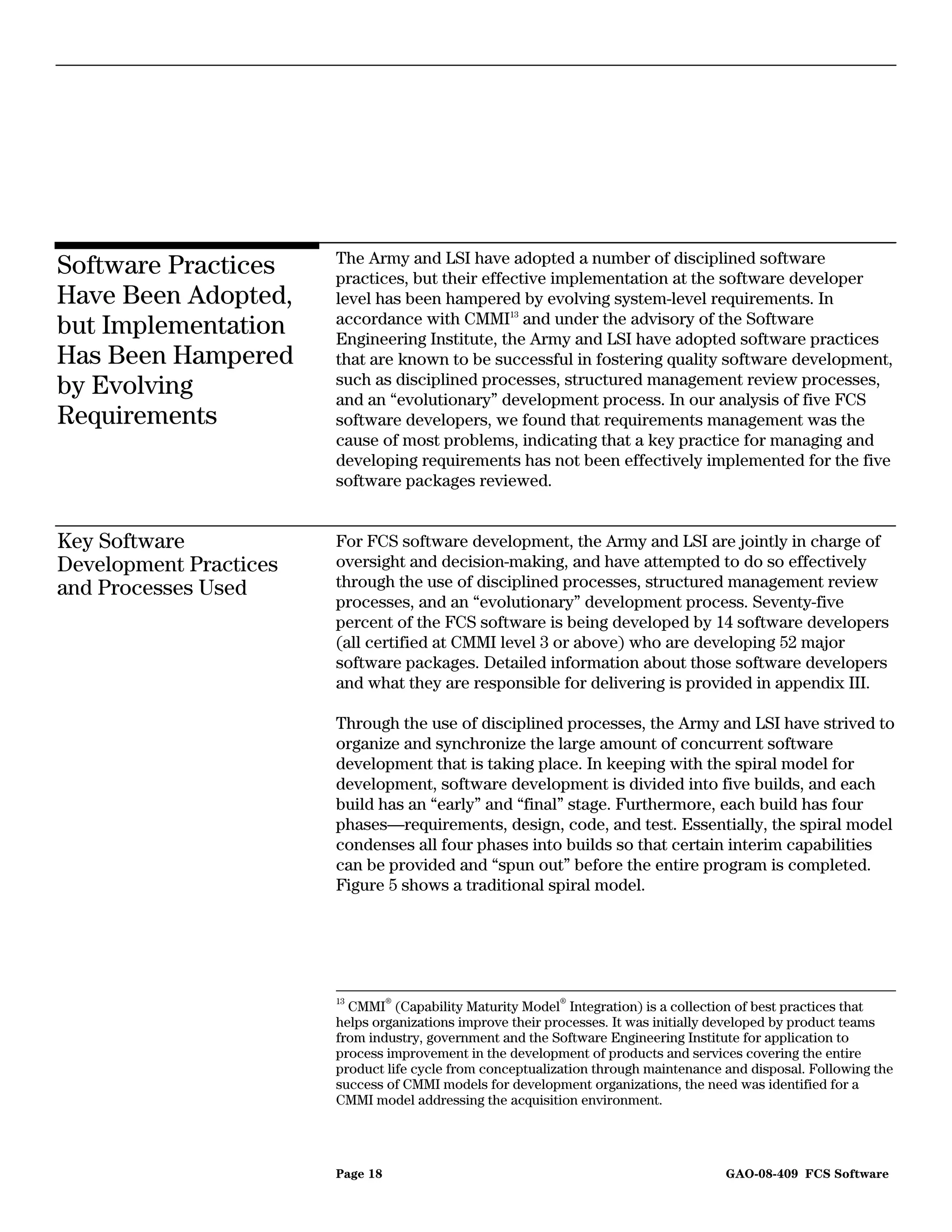 The Army and LSI have adopted a number of disciplined software
Software Practices      practices, but their effective implementation at the software developer
Have Been Adopted,      level has been hampered by evolving system-level requirements. In
                        accordance with CMMI13 and under the advisory of the Software
but Implementation      Engineering Institute, the Army and LSI have adopted software practices
Has Been Hampered       that are known to be successful in fostering quality software development,
                        such as disciplined processes, structured management review processes,
by Evolving             and an “evolutionary” development process. In our analysis of five FCS
Requirements            software developers, we found that requirements management was the
                        cause of most problems, indicating that a key practice for managing and
                        developing requirements has not been effectively implemented for the five
                        software packages reviewed.


Key Software            For FCS software development, the Army and LSI are jointly in charge of
Development Practices   oversight and decision-making, and have attempted to do so effectively
and Processes Used      through the use of disciplined processes, structured management review
                        processes, and an “evolutionary” development process. Seventy-five
                        percent of the FCS software is being developed by 14 software developers
                        (all certified at CMMI level 3 or above) who are developing 52 major
                        software packages. Detailed information about those software developers
                        and what they are responsible for delivering is provided in appendix III.

                        Through the use of disciplined processes, the Army and LSI have strived to
                        organize and synchronize the large amount of concurrent software
                        development that is taking place. In keeping with the spiral model for
                        development, software development is divided into five builds, and each
                        build has an “early” and “final” stage. Furthermore, each build has four
                        phases—requirements, design, code, and test. Essentially, the spiral model
                        condenses all four phases into builds so that certain interim capabilities
                        can be provided and “spun out” before the entire program is completed.
                        Figure 5 shows a traditional spiral model.




                        13        ®                        ®
                           CMMI (Capability Maturity Model Integration) is a collection of best practices that
                        helps organizations improve their processes. It was initially developed by product teams
                        from industry, government and the Software Engineering Institute for application to
                        process improvement in the development of products and services covering the entire
                        product life cycle from conceptualization through maintenance and disposal. Following the
                        success of CMMI models for development organizations, the need was identified for a
                        CMMI model addressing the acquisition environment.




                        Page 18                                                       GAO-08-409 FCS Software
 