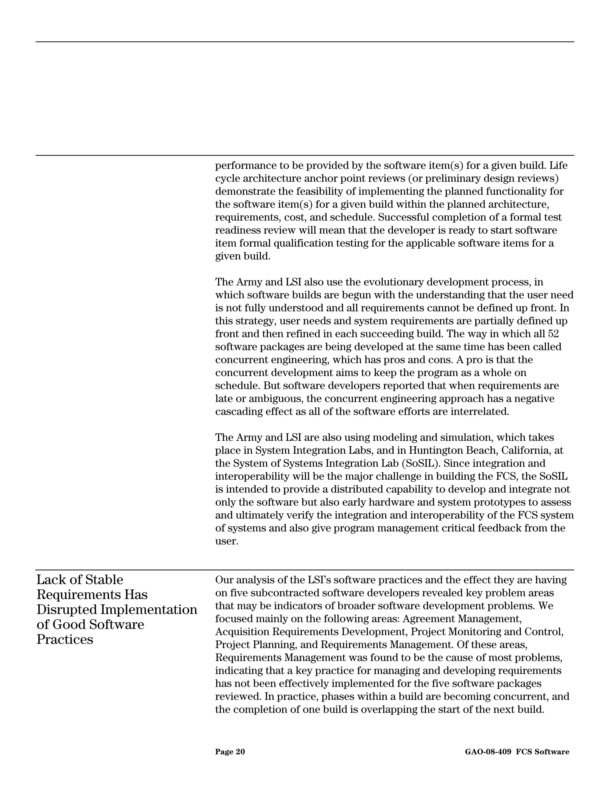 performance to be provided by the software item(s) for a given build. Life
                           cycle architecture anchor point reviews (or preliminary design reviews)
                           demonstrate the feasibility of implementing the planned functionality for
                           the software item(s) for a given build within the planned architecture,
                           requirements, cost, and schedule. Successful completion of a formal test
                           readiness review will mean that the developer is ready to start software
                           item formal qualification testing for the applicable software items for a
                           given build.

                           The Army and LSI also use the evolutionary development process, in
                           which software builds are begun with the understanding that the user need
                           is not fully understood and all requirements cannot be defined up front. In
                           this strategy, user needs and system requirements are partially defined up
                           front and then refined in each succeeding build. The way in which all 52
                           software packages are being developed at the same time has been called
                           concurrent engineering, which has pros and cons. A pro is that the
                           concurrent development aims to keep the program as a whole on
                           schedule. But software developers reported that when requirements are
                           late or ambiguous, the concurrent engineering approach has a negative
                           cascading effect as all of the software efforts are interrelated.

                           The Army and LSI are also using modeling and simulation, which takes
                           place in System Integration Labs, and in Huntington Beach, California, at
                           the System of Systems Integration Lab (SoSIL). Since integration and
                           interoperability will be the major challenge in building the FCS, the SoSIL
                           is intended to provide a distributed capability to develop and integrate not
                           only the software but also early hardware and system prototypes to assess
                           and ultimately verify the integration and interoperability of the FCS system
                           of systems and also give program management critical feedback from the
                           user.


Lack of Stable             Our analysis of the LSI’s software practices and the effect they are having
Requirements Has           on five subcontracted software developers revealed key problem areas
Disrupted Implementation   that may be indicators of broader software development problems. We
                           focused mainly on the following areas: Agreement Management,
of Good Software           Acquisition Requirements Development, Project Monitoring and Control,
Practices                  Project Planning, and Requirements Management. Of these areas,
                           Requirements Management was found to be the cause of most problems,
                           indicating that a key practice for managing and developing requirements
                           has not been effectively implemented for the five software packages
                           reviewed. In practice, phases within a build are becoming concurrent, and
                           the completion of one build is overlapping the start of the next build.


                           Page 20                                             GAO-08-409 FCS Software
 