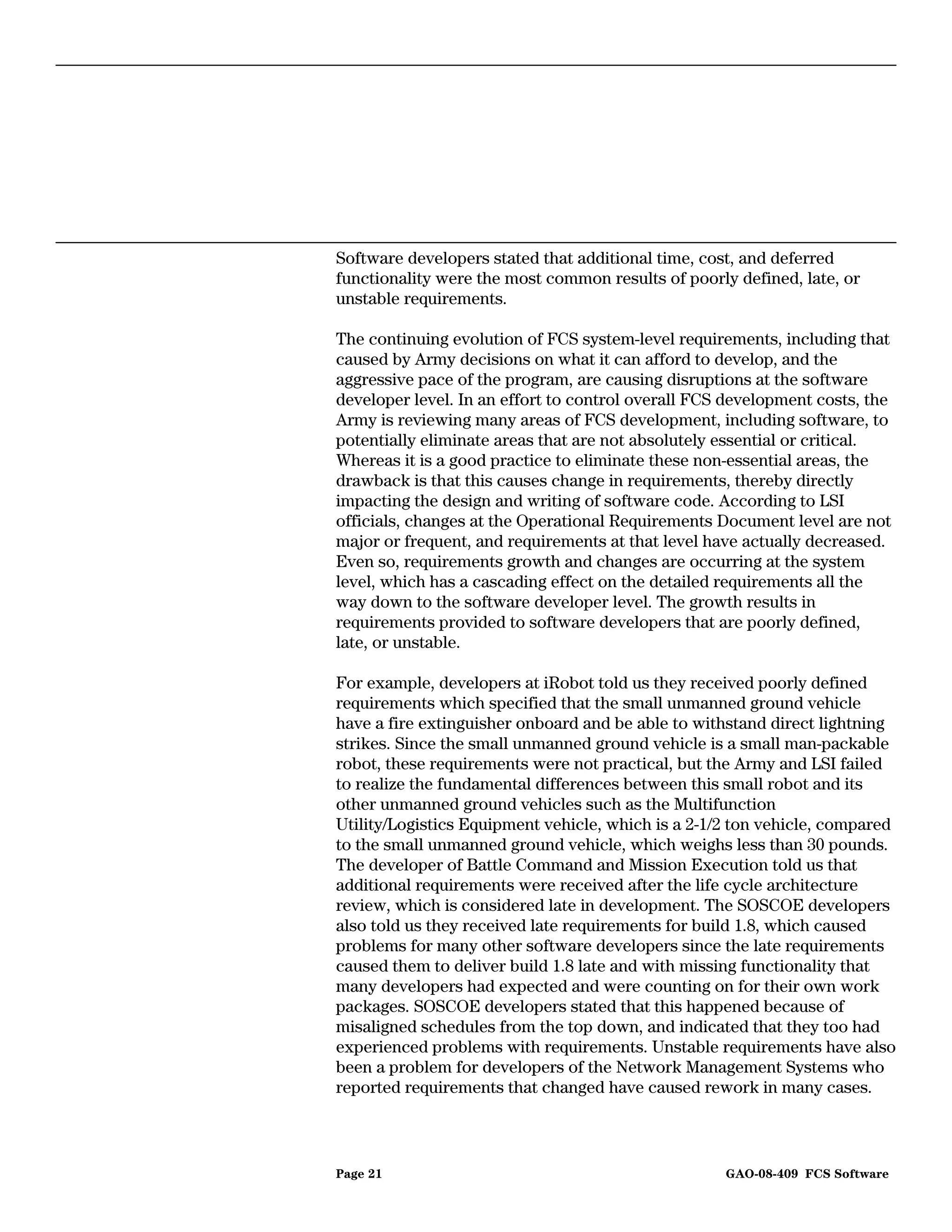 Software developers stated that additional time, cost, and deferred
functionality were the most common results of poorly defined, late, or
unstable requirements.

The continuing evolution of FCS system-level requirements, including that
caused by Army decisions on what it can afford to develop, and the
aggressive pace of the program, are causing disruptions at the software
developer level. In an effort to control overall FCS development costs, the
Army is reviewing many areas of FCS development, including software, to
potentially eliminate areas that are not absolutely essential or critical.
Whereas it is a good practice to eliminate these non-essential areas, the
drawback is that this causes change in requirements, thereby directly
impacting the design and writing of software code. According to LSI
officials, changes at the Operational Requirements Document level are not
major or frequent, and requirements at that level have actually decreased.
Even so, requirements growth and changes are occurring at the system
level, which has a cascading effect on the detailed requirements all the
way down to the software developer level. The growth results in
requirements provided to software developers that are poorly defined,
late, or unstable.

For example, developers at iRobot told us they received poorly defined
requirements which specified that the small unmanned ground vehicle
have a fire extinguisher onboard and be able to withstand direct lightning
strikes. Since the small unmanned ground vehicle is a small man-packable
robot, these requirements were not practical, but the Army and LSI failed
to realize the fundamental differences between this small robot and its
other unmanned ground vehicles such as the Multifunction
Utility/Logistics Equipment vehicle, which is a 2-1/2 ton vehicle, compared
to the small unmanned ground vehicle, which weighs less than 30 pounds.
The developer of Battle Command and Mission Execution told us that
additional requirements were received after the life cycle architecture
review, which is considered late in development. The SOSCOE developers
also told us they received late requirements for build 1.8, which caused
problems for many other software developers since the late requirements
caused them to deliver build 1.8 late and with missing functionality that
many developers had expected and were counting on for their own work
packages. SOSCOE developers stated that this happened because of
misaligned schedules from the top down, and indicated that they too had
experienced problems with requirements. Unstable requirements have also
been a problem for developers of the Network Management Systems who
reported requirements that changed have caused rework in many cases.



Page 21                                             GAO-08-409 FCS Software
 