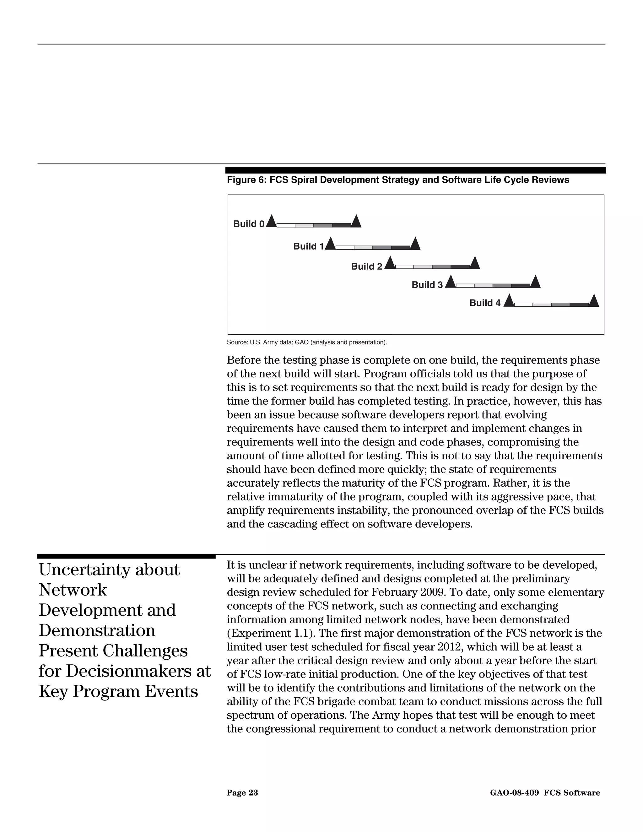 Figure 6: FCS Spiral Development Strategy and Software Life Cycle Reviews



                          Build 0

                                               Build 1

                                                                   Build 2
                                                                                   Build 3
                                                                                             Build 4



                        Source: U.S. Army data; GAO (analysis and presentation).


                        Before the testing phase is complete on one build, the requirements phase
                        of the next build will start. Program officials told us that the purpose of
                        this is to set requirements so that the next build is ready for design by the
                        time the former build has completed testing. In practice, however, this has
                        been an issue because software developers report that evolving
                        requirements have caused them to interpret and implement changes in
                        requirements well into the design and code phases, compromising the
                        amount of time allotted for testing. This is not to say that the requirements
                        should have been defined more quickly; the state of requirements
                        accurately reflects the maturity of the FCS program. Rather, it is the
                        relative immaturity of the program, coupled with its aggressive pace, that
                        amplify requirements instability, the pronounced overlap of the FCS builds
                        and the cascading effect on software developers.


                        It is unclear if network requirements, including software to be developed,
Uncertainty about       will be adequately defined and designs completed at the preliminary
Network                 design review scheduled for February 2009. To date, only some elementary
                        concepts of the FCS network, such as connecting and exchanging
Development and         information among limited network nodes, have been demonstrated
Demonstration           (Experiment 1.1). The first major demonstration of the FCS network is the
                        limited user test scheduled for fiscal year 2012, which will be at least a
Present Challenges      year after the critical design review and only about a year before the start
for Decisionmakers at   of FCS low-rate initial production. One of the key objectives of that test
Key Program Events      will be to identify the contributions and limitations of the network on the
                        ability of the FCS brigade combat team to conduct missions across the full
                        spectrum of operations. The Army hopes that test will be enough to meet
                        the congressional requirement to conduct a network demonstration prior




                        Page 23                                                                  GAO-08-409 FCS Software
 