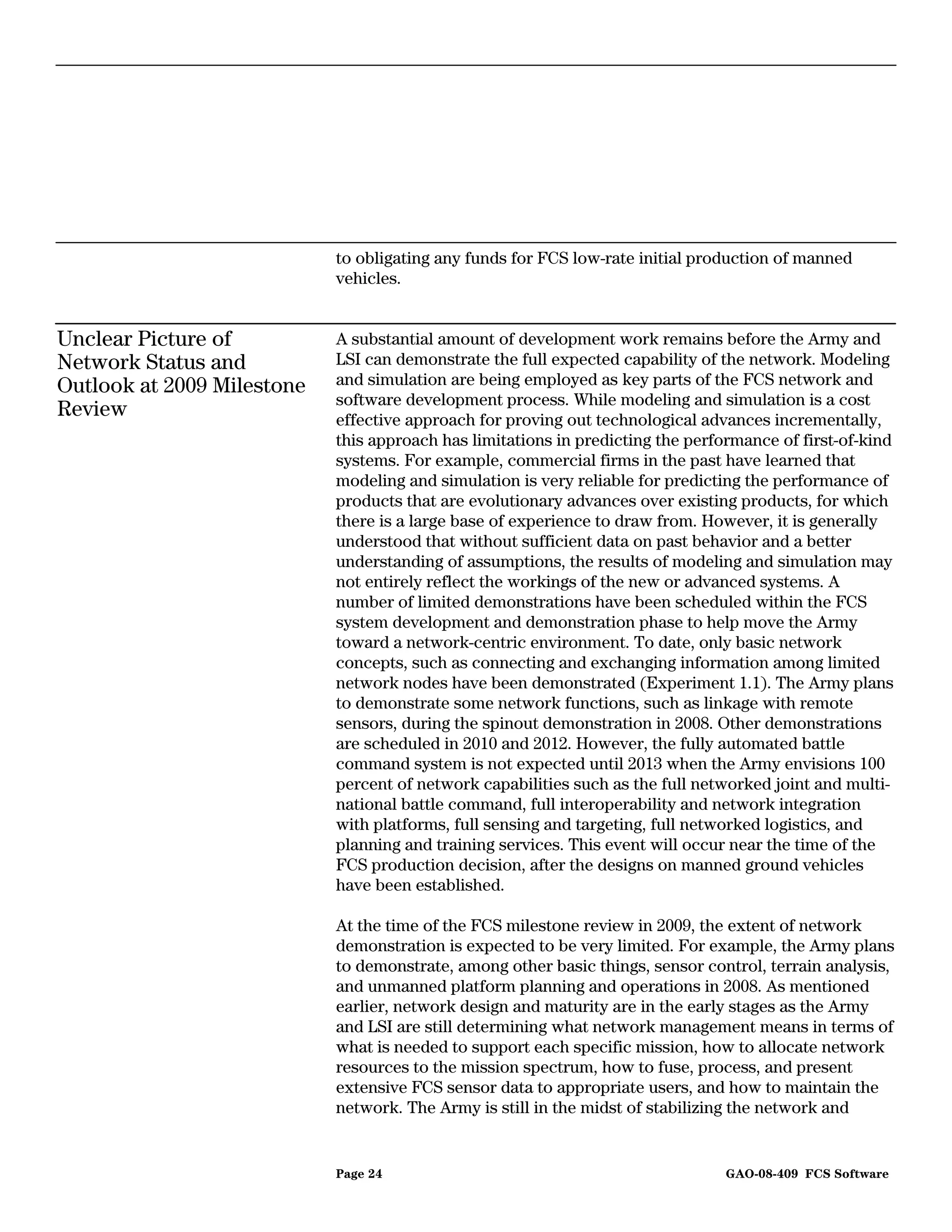 to obligating any funds for FCS low-rate initial production of manned
                            vehicles.


Unclear Picture of          A substantial amount of development work remains before the Army and
Network Status and          LSI can demonstrate the full expected capability of the network. Modeling
Outlook at 2009 Milestone   and simulation are being employed as key parts of the FCS network and
                            software development process. While modeling and simulation is a cost
Review                      effective approach for proving out technological advances incrementally,
                            this approach has limitations in predicting the performance of first-of-kind
                            systems. For example, commercial firms in the past have learned that
                            modeling and simulation is very reliable for predicting the performance of
                            products that are evolutionary advances over existing products, for which
                            there is a large base of experience to draw from. However, it is generally
                            understood that without sufficient data on past behavior and a better
                            understanding of assumptions, the results of modeling and simulation may
                            not entirely reflect the workings of the new or advanced systems. A
                            number of limited demonstrations have been scheduled within the FCS
                            system development and demonstration phase to help move the Army
                            toward a network-centric environment. To date, only basic network
                            concepts, such as connecting and exchanging information among limited
                            network nodes have been demonstrated (Experiment 1.1). The Army plans
                            to demonstrate some network functions, such as linkage with remote
                            sensors, during the spinout demonstration in 2008. Other demonstrations
                            are scheduled in 2010 and 2012. However, the fully automated battle
                            command system is not expected until 2013 when the Army envisions 100
                            percent of network capabilities such as the full networked joint and multi-
                            national battle command, full interoperability and network integration
                            with platforms, full sensing and targeting, full networked logistics, and
                            planning and training services. This event will occur near the time of the
                            FCS production decision, after the designs on manned ground vehicles
                            have been established.

                            At the time of the FCS milestone review in 2009, the extent of network
                            demonstration is expected to be very limited. For example, the Army plans
                            to demonstrate, among other basic things, sensor control, terrain analysis,
                            and unmanned platform planning and operations in 2008. As mentioned
                            earlier, network design and maturity are in the early stages as the Army
                            and LSI are still determining what network management means in terms of
                            what is needed to support each specific mission, how to allocate network
                            resources to the mission spectrum, how to fuse, process, and present
                            extensive FCS sensor data to appropriate users, and how to maintain the
                            network. The Army is still in the midst of stabilizing the network and


                            Page 24                                              GAO-08-409 FCS Software
 