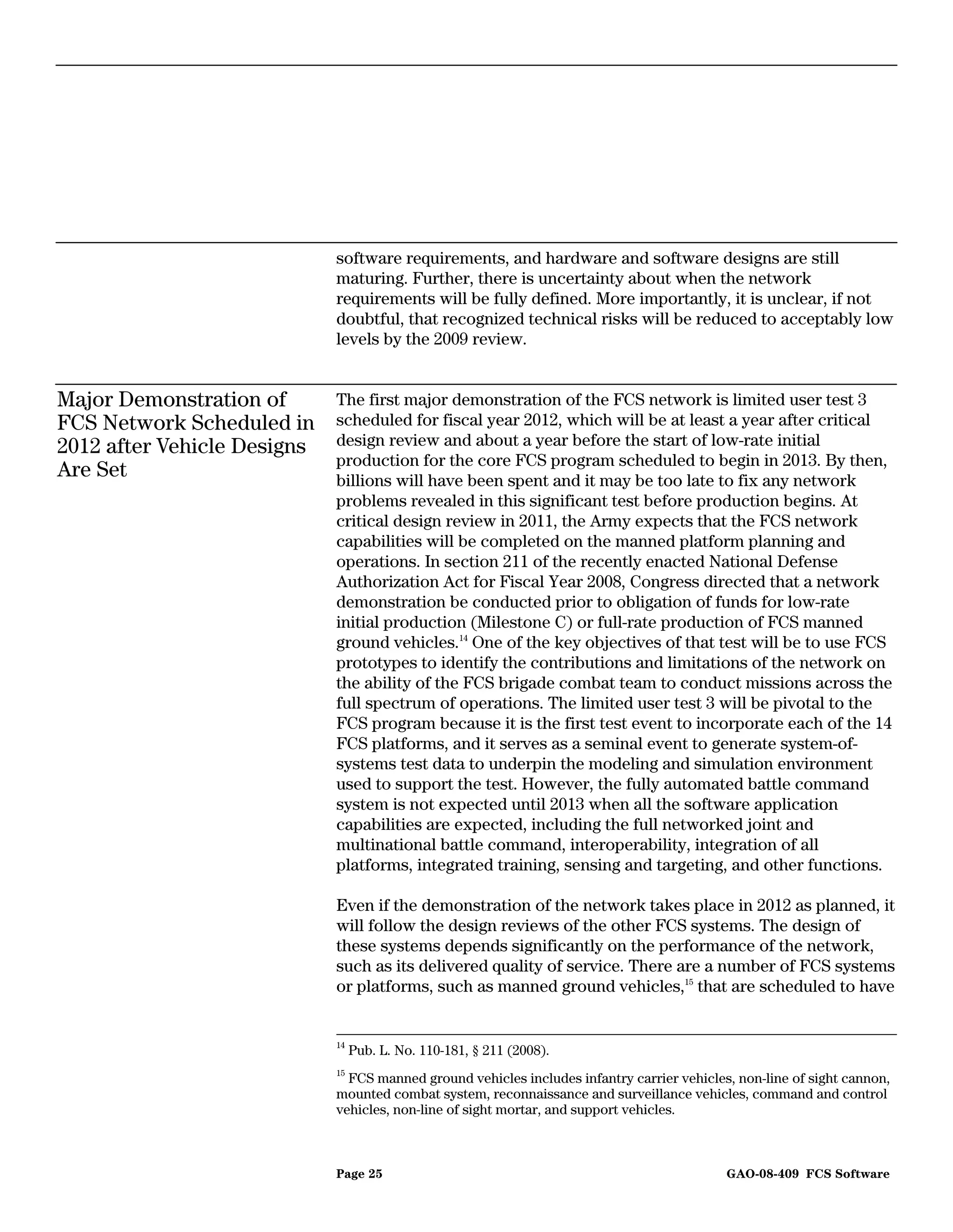 software requirements, and hardware and software designs are still
                             maturing. Further, there is uncertainty about when the network
                             requirements will be fully defined. More importantly, it is unclear, if not
                             doubtful, that recognized technical risks will be reduced to acceptably low
                             levels by the 2009 review.


Major Demonstration of       The first major demonstration of the FCS network is limited user test 3
FCS Network Scheduled in     scheduled for fiscal year 2012, which will be at least a year after critical
2012 after Vehicle Designs   design review and about a year before the start of low-rate initial
                             production for the core FCS program scheduled to begin in 2013. By then,
Are Set                      billions will have been spent and it may be too late to fix any network
                             problems revealed in this significant test before production begins. At
                             critical design review in 2011, the Army expects that the FCS network
                             capabilities will be completed on the manned platform planning and
                             operations. In section 211 of the recently enacted National Defense
                             Authorization Act for Fiscal Year 2008, Congress directed that a network
                             demonstration be conducted prior to obligation of funds for low-rate
                             initial production (Milestone C) or full-rate production of FCS manned
                             ground vehicles.14 One of the key objectives of that test will be to use FCS
                             prototypes to identify the contributions and limitations of the network on
                             the ability of the FCS brigade combat team to conduct missions across the
                             full spectrum of operations. The limited user test 3 will be pivotal to the
                             FCS program because it is the first test event to incorporate each of the 14
                             FCS platforms, and it serves as a seminal event to generate system-of-
                             systems test data to underpin the modeling and simulation environment
                             used to support the test. However, the fully automated battle command
                             system is not expected until 2013 when all the software application
                             capabilities are expected, including the full networked joint and
                             multinational battle command, interoperability, integration of all
                             platforms, integrated training, sensing and targeting, and other functions.

                             Even if the demonstration of the network takes place in 2012 as planned, it
                             will follow the design reviews of the other FCS systems. The design of
                             these systems depends significantly on the performance of the network,
                             such as its delivered quality of service. There are a number of FCS systems
                             or platforms, such as manned ground vehicles,15 that are scheduled to have


                             14
                                  Pub. L. No. 110-181, § 211 (2008).
                             15
                               FCS manned ground vehicles includes infantry carrier vehicles, non-line of sight cannon,
                             mounted combat system, reconnaissance and surveillance vehicles, command and control
                             vehicles, non-line of sight mortar, and support vehicles.



                             Page 25                                                        GAO-08-409 FCS Software
 