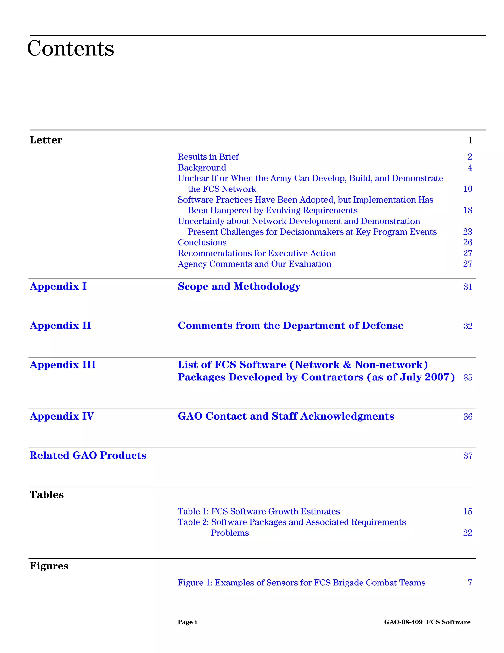Contents


Letter                                                                                        1
                       Results in Brief                                                       2
                       Background                                                             4
                       Unclear If or When the Army Can Develop, Build, and Demonstrate
                         the FCS Network                                                     10
                       Software Practices Have Been Adopted, but Implementation Has
                         Been Hampered by Evolving Requirements                              18
                       Uncertainty about Network Development and Demonstration
                         Present Challenges for Decisionmakers at Key Program Events         23
                       Conclusions                                                           26
                       Recommendations for Executive Action                                  27
                       Agency Comments and Our Evaluation                                    27

Appendix I             Scope and Methodology                                                 31



Appendix II            Comments from the Department of Defense                               32



Appendix III           List of FCS Software (Network & Non-network)
                       Packages Developed by Contractors (as of July 2007) 35


Appendix IV            GAO Contact and Staff Acknowledgments                                 36



Related GAO Products                                                                         37



Tables
                       Table 1: FCS Software Growth Estimates                                15
                       Table 2: Software Packages and Associated Requirements
                                Problems                                                     22


Figures
                       Figure 1: Examples of Sensors for FCS Brigade Combat Teams             7



                       Page i                                           GAO-08-409 FCS Software
 