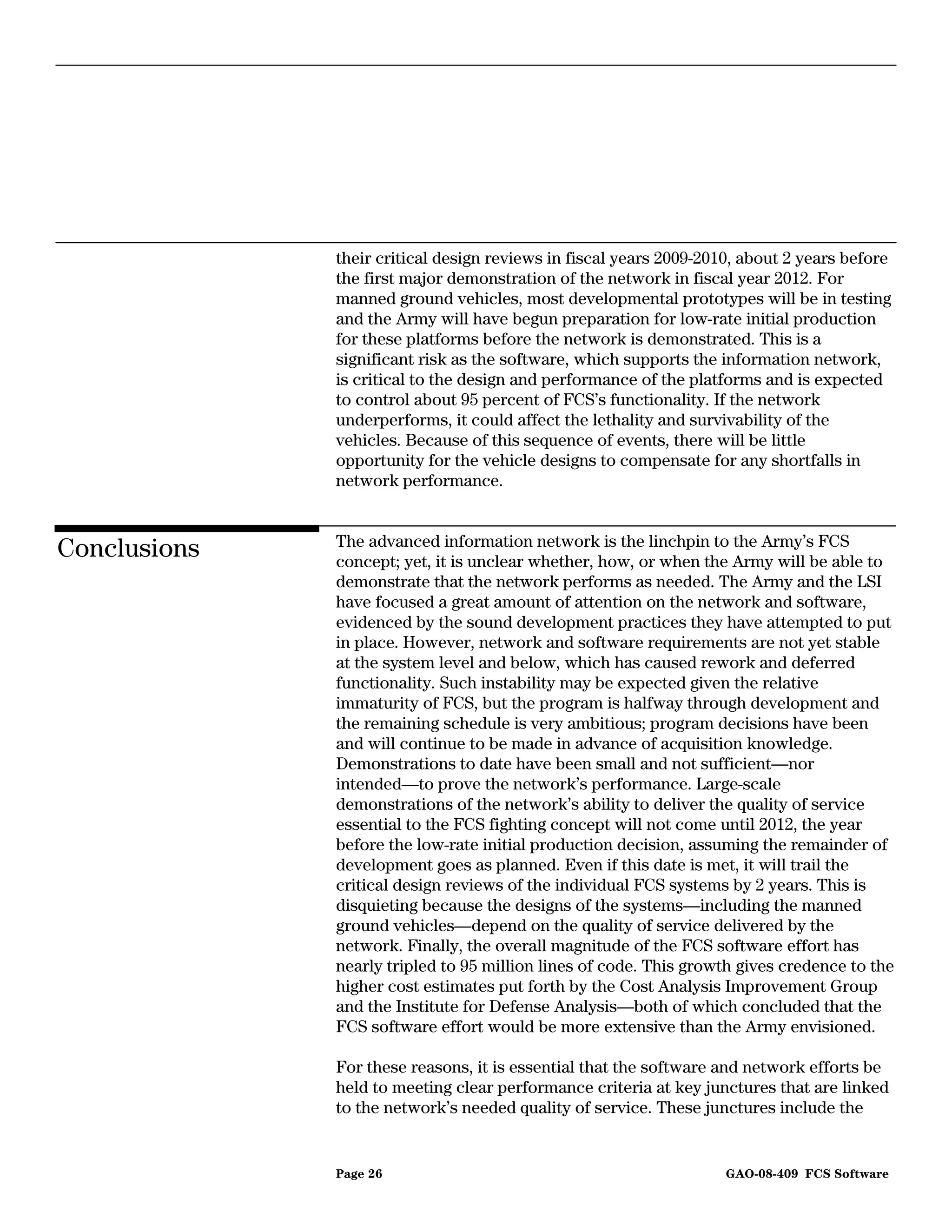 their critical design reviews in fiscal years 2009-2010, about 2 years before
              the first major demonstration of the network in fiscal year 2012. For
              manned ground vehicles, most developmental prototypes will be in testing
              and the Army will have begun preparation for low-rate initial production
              for these platforms before the network is demonstrated. This is a
              significant risk as the software, which supports the information network,
              is critical to the design and performance of the platforms and is expected
              to control about 95 percent of FCS’s functionality. If the network
              underperforms, it could affect the lethality and survivability of the
              vehicles. Because of this sequence of events, there will be little
              opportunity for the vehicle designs to compensate for any shortfalls in
              network performance.


              The advanced information network is the linchpin to the Army’s FCS
Conclusions   concept; yet, it is unclear whether, how, or when the Army will be able to
              demonstrate that the network performs as needed. The Army and the LSI
              have focused a great amount of attention on the network and software,
              evidenced by the sound development practices they have attempted to put
              in place. However, network and software requirements are not yet stable
              at the system level and below, which has caused rework and deferred
              functionality. Such instability may be expected given the relative
              immaturity of FCS, but the program is halfway through development and
              the remaining schedule is very ambitious; program decisions have been
              and will continue to be made in advance of acquisition knowledge.
              Demonstrations to date have been small and not sufficient—nor
              intended—to prove the network’s performance. Large-scale
              demonstrations of the network’s ability to deliver the quality of service
              essential to the FCS fighting concept will not come until 2012, the year
              before the low-rate initial production decision, assuming the remainder of
              development goes as planned. Even if this date is met, it will trail the
              critical design reviews of the individual FCS systems by 2 years. This is
              disquieting because the designs of the systems—including the manned
              ground vehicles—depend on the quality of service delivered by the
              network. Finally, the overall magnitude of the FCS software effort has
              nearly tripled to 95 million lines of code. This growth gives credence to the
              higher cost estimates put forth by the Cost Analysis Improvement Group
              and the Institute for Defense Analysis—both of which concluded that the
              FCS software effort would be more extensive than the Army envisioned.

              For these reasons, it is essential that the software and network efforts be
              held to meeting clear performance criteria at key junctures that are linked
              to the network’s needed quality of service. These junctures include the


              Page 26                                               GAO-08-409 FCS Software
 