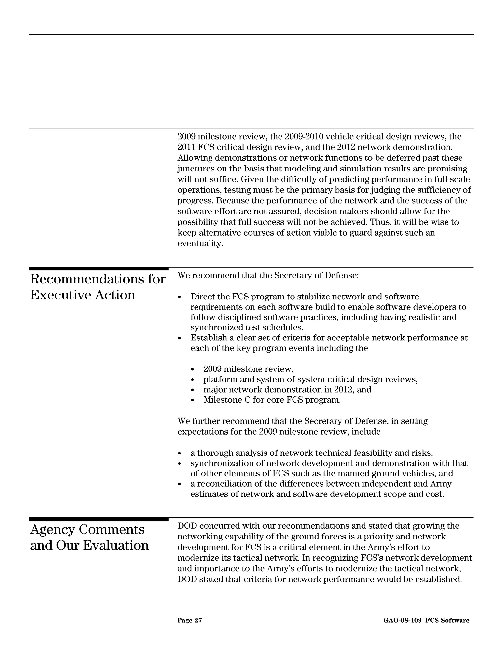 2009 milestone review, the 2009-2010 vehicle critical design reviews, the
                      2011 FCS critical design review, and the 2012 network demonstration.
                      Allowing demonstrations or network functions to be deferred past these
                      junctures on the basis that modeling and simulation results are promising
                      will not suffice. Given the difficulty of predicting performance in full-scale
                      operations, testing must be the primary basis for judging the sufficiency of
                      progress. Because the performance of the network and the success of the
                      software effort are not assured, decision makers should allow for the
                      possibility that full success will not be achieved. Thus, it will be wise to
                      keep alternative courses of action viable to guard against such an
                      eventuality.


                      We recommend that the Secretary of Defense:
Recommendations for
Executive Action      •   Direct the FCS program to stabilize network and software
                          requirements on each software build to enable software developers to
                          follow disciplined software practices, including having realistic and
                          synchronized test schedules.
                      •   Establish a clear set of criteria for acceptable network performance at
                          each of the key program events including the

                          •     2009 milestone review,
                          •     platform and system-of-system critical design reviews,
                          •     major network demonstration in 2012, and
                          •     Milestone C for core FCS program.

                      We further recommend that the Secretary of Defense, in setting
                      expectations for the 2009 milestone review, include

                      •   a thorough analysis of network technical feasibility and risks,
                      •   synchronization of network development and demonstration with that
                          of other elements of FCS such as the manned ground vehicles, and
                      •   a reconciliation of the differences between independent and Army
                          estimates of network and software development scope and cost.


                      DOD concurred with our recommendations and stated that growing the
Agency Comments       networking capability of the ground forces is a priority and network
and Our Evaluation    development for FCS is a critical element in the Army’s effort to
                      modernize its tactical network. In recognizing FCS’s network development
                      and importance to the Army’s efforts to modernize the tactical network,
                      DOD stated that criteria for network performance would be established.



                      Page 27                                                GAO-08-409 FCS Software
 