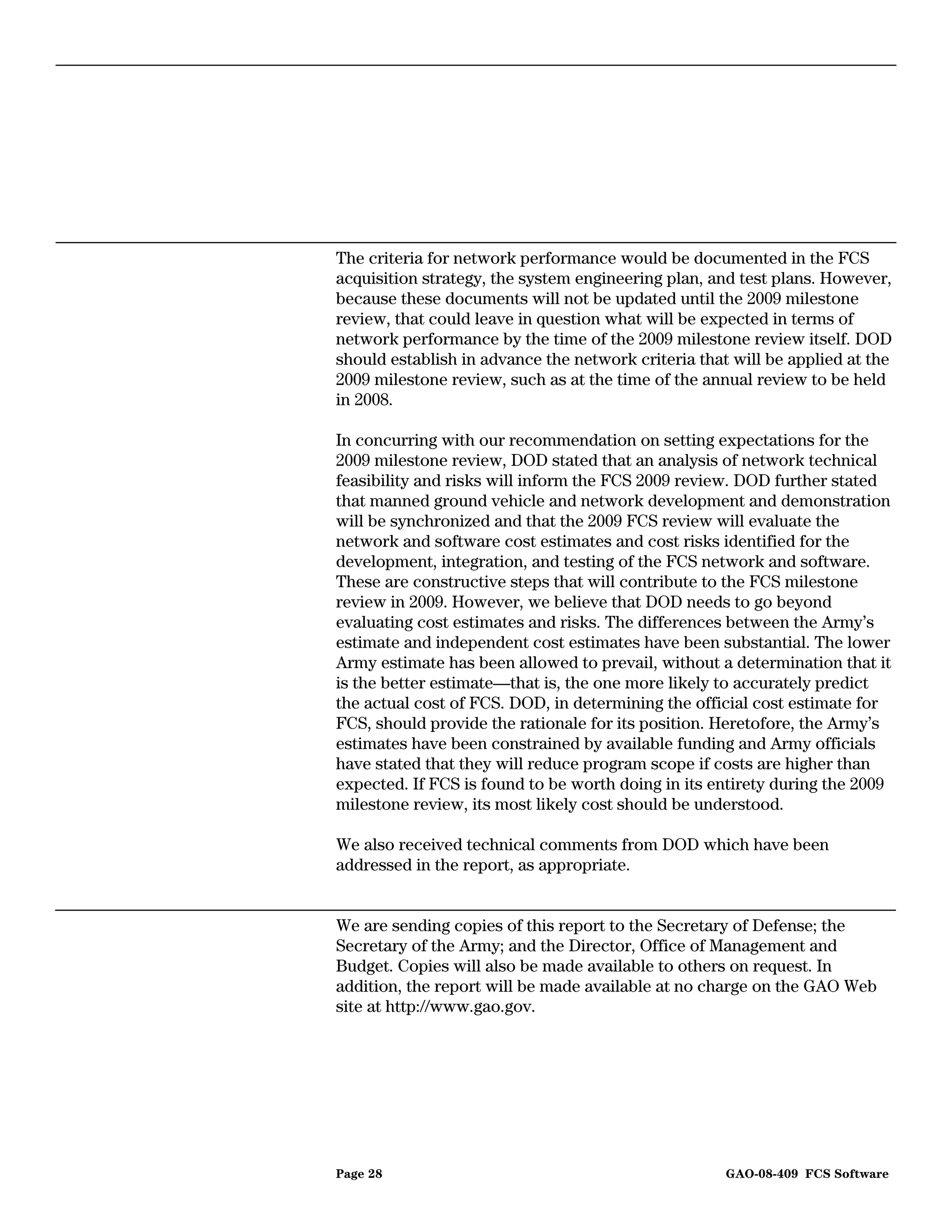 The criteria for network performance would be documented in the FCS
acquisition strategy, the system engineering plan, and test plans. However,
because these documents will not be updated until the 2009 milestone
review, that could leave in question what will be expected in terms of
network performance by the time of the 2009 milestone review itself. DOD
should establish in advance the network criteria that will be applied at the
2009 milestone review, such as at the time of the annual review to be held
in 2008.

In concurring with our recommendation on setting expectations for the
2009 milestone review, DOD stated that an analysis of network technical
feasibility and risks will inform the FCS 2009 review. DOD further stated
that manned ground vehicle and network development and demonstration
will be synchronized and that the 2009 FCS review will evaluate the
network and software cost estimates and cost risks identified for the
development, integration, and testing of the FCS network and software.
These are constructive steps that will contribute to the FCS milestone
review in 2009. However, we believe that DOD needs to go beyond
evaluating cost estimates and risks. The differences between the Army’s
estimate and independent cost estimates have been substantial. The lower
Army estimate has been allowed to prevail, without a determination that it
is the better estimate—that is, the one more likely to accurately predict
the actual cost of FCS. DOD, in determining the official cost estimate for
FCS, should provide the rationale for its position. Heretofore, the Army’s
estimates have been constrained by available funding and Army officials
have stated that they will reduce program scope if costs are higher than
expected. If FCS is found to be worth doing in its entirety during the 2009
milestone review, its most likely cost should be understood.

We also received technical comments from DOD which have been
addressed in the report, as appropriate.


We are sending copies of this report to the Secretary of Defense; the
Secretary of the Army; and the Director, Office of Management and
Budget. Copies will also be made available to others on request. In
addition, the report will be made available at no charge on the GAO Web
site at http://www.gao.gov.




Page 28                                              GAO-08-409 FCS Software
 
