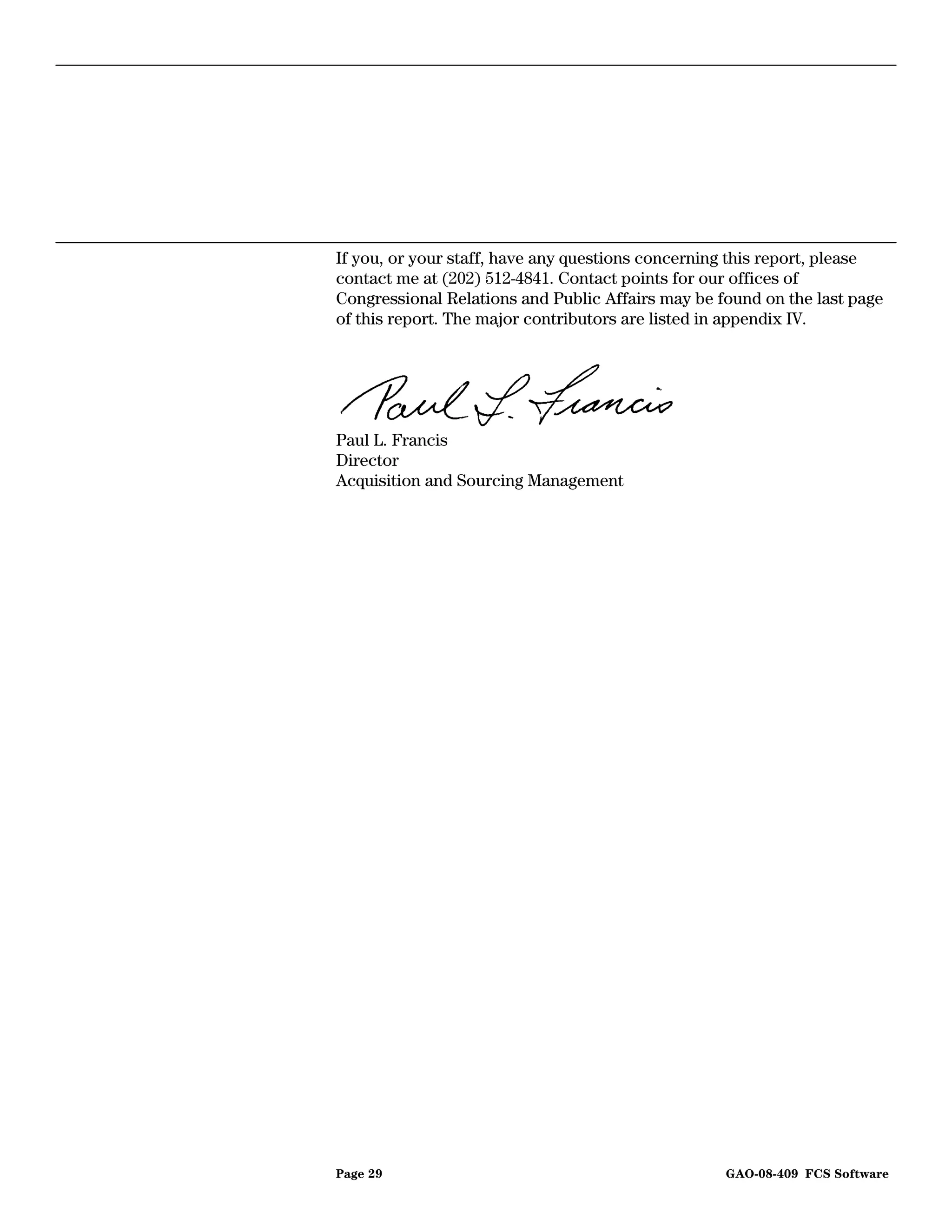 If you, or your staff, have any questions concerning this report, please
contact me at (202) 512-4841. Contact points for our offices of
Congressional Relations and Public Affairs may be found on the last page
of this report. The major contributors are listed in appendix IV.




Paul L. Francis
Director
Acquisition and Sourcing Management




Page 29                                            GAO-08-409 FCS Software
 