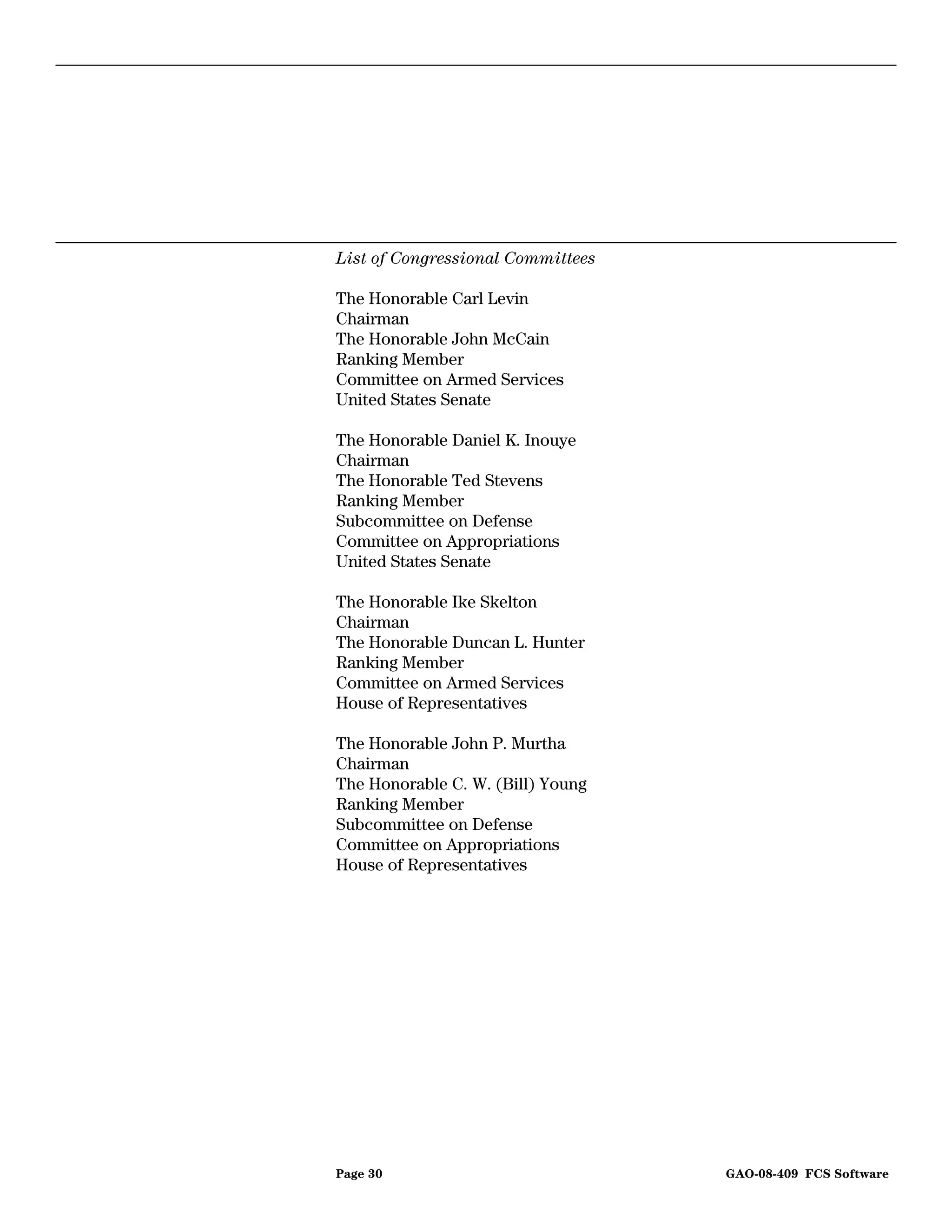 List of Congressional Committees

The Honorable Carl Levin
Chairman
The Honorable John McCain
Ranking Member
Committee on Armed Services
United States Senate

The Honorable Daniel K. Inouye
Chairman
The Honorable Ted Stevens
Ranking Member
Subcommittee on Defense
Committee on Appropriations
United States Senate

The Honorable Ike Skelton
Chairman
The Honorable Duncan L. Hunter
Ranking Member
Committee on Armed Services
House of Representatives

The Honorable John P. Murtha
Chairman
The Honorable C. W. (Bill) Young
Ranking Member
Subcommittee on Defense
Committee on Appropriations
House of Representatives




Page 30                            GAO-08-409 FCS Software
 