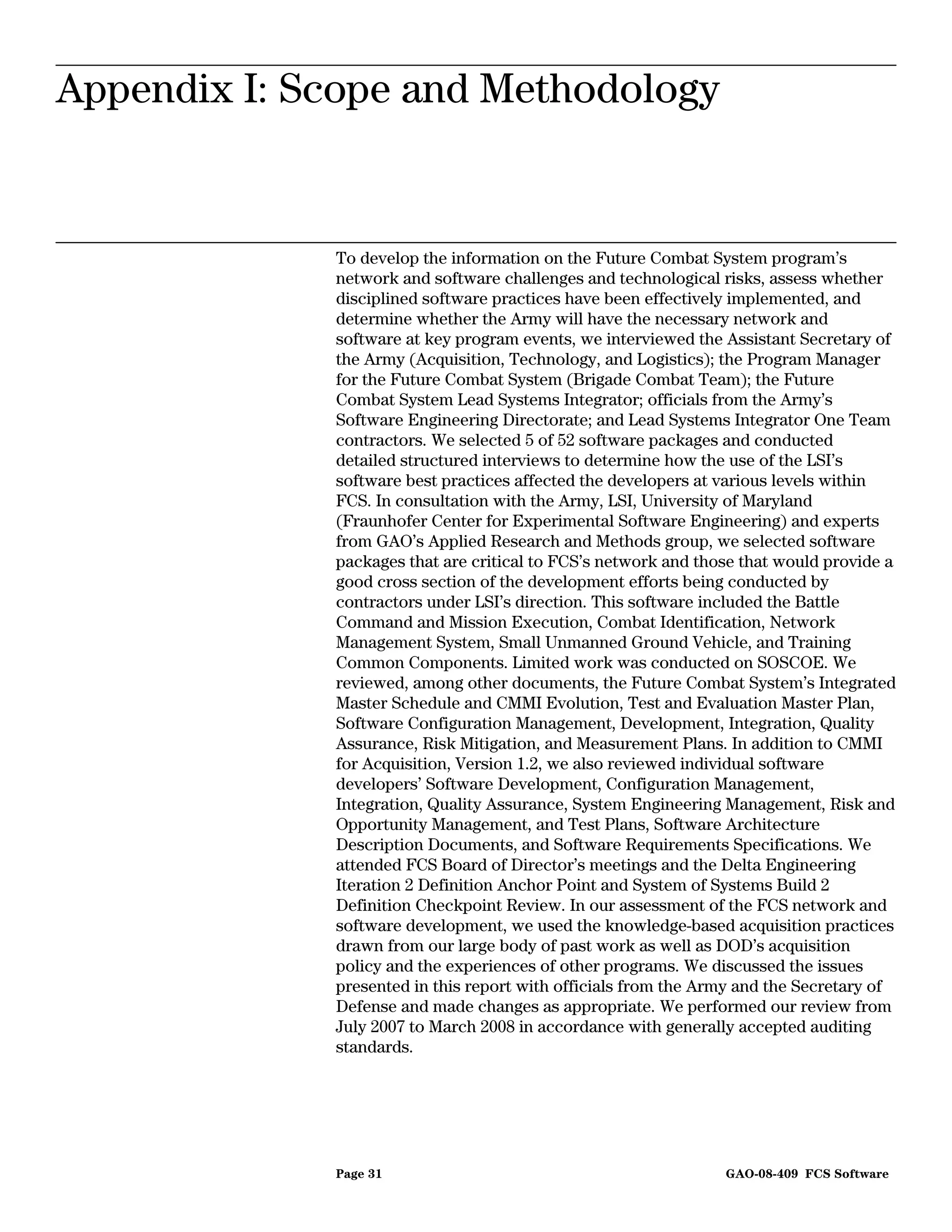 Appendix I: Scope and Methodology
Appendix I: Scope and Methodology


             To develop the information on the Future Combat System program’s
             network and software challenges and technological risks, assess whether
             disciplined software practices have been effectively implemented, and
             determine whether the Army will have the necessary network and
             software at key program events, we interviewed the Assistant Secretary of
             the Army (Acquisition, Technology, and Logistics); the Program Manager
             for the Future Combat System (Brigade Combat Team); the Future
             Combat System Lead Systems Integrator; officials from the Army’s
             Software Engineering Directorate; and Lead Systems Integrator One Team
             contractors. We selected 5 of 52 software packages and conducted
             detailed structured interviews to determine how the use of the LSI’s
             software best practices affected the developers at various levels within
             FCS. In consultation with the Army, LSI, University of Maryland
             (Fraunhofer Center for Experimental Software Engineering) and experts
             from GAO’s Applied Research and Methods group, we selected software
             packages that are critical to FCS’s network and those that would provide a
             good cross section of the development efforts being conducted by
             contractors under LSI’s direction. This software included the Battle
             Command and Mission Execution, Combat Identification, Network
             Management System, Small Unmanned Ground Vehicle, and Training
             Common Components. Limited work was conducted on SOSCOE. We
             reviewed, among other documents, the Future Combat System’s Integrated
             Master Schedule and CMMI Evolution, Test and Evaluation Master Plan,
             Software Configuration Management, Development, Integration, Quality
             Assurance, Risk Mitigation, and Measurement Plans. In addition to CMMI
             for Acquisition, Version 1.2, we also reviewed individual software
             developers’ Software Development, Configuration Management,
             Integration, Quality Assurance, System Engineering Management, Risk and
             Opportunity Management, and Test Plans, Software Architecture
             Description Documents, and Software Requirements Specifications. We
             attended FCS Board of Director’s meetings and the Delta Engineering
             Iteration 2 Definition Anchor Point and System of Systems Build 2
             Definition Checkpoint Review. In our assessment of the FCS network and
             software development, we used the knowledge-based acquisition practices
             drawn from our large body of past work as well as DOD’s acquisition
             policy and the experiences of other programs. We discussed the issues
             presented in this report with officials from the Army and the Secretary of
             Defense and made changes as appropriate. We performed our review from
             July 2007 to March 2008 in accordance with generally accepted auditing
             standards.




             Page 31                                            GAO-08-409 FCS Software
 
