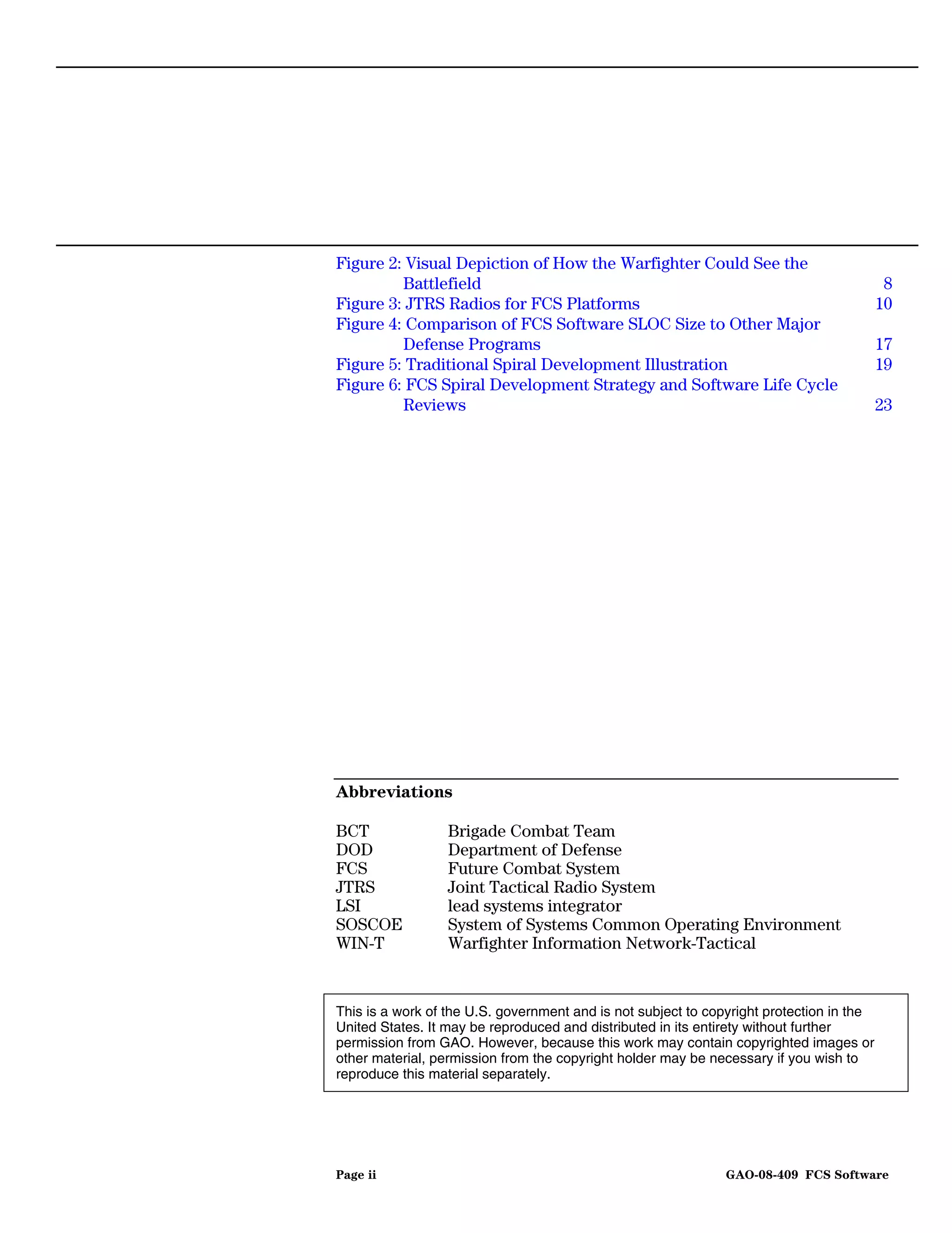 Figure 2: Visual Depiction of How the Warfighter Could See the
         Battlefield                                                                       8
Figure 3: JTRS Radios for FCS Platforms                                                   10
Figure 4: Comparison of FCS Software SLOC Size to Other Major
         Defense Programs                                                                 17
Figure 5: Traditional Spiral Development Illustration                                     19
Figure 6: FCS Spiral Development Strategy and Software Life Cycle
         Reviews                                                                          23




Abbreviations

BCT               Brigade Combat Team
DOD               Department of Defense
FCS               Future Combat System
JTRS              Joint Tactical Radio System
LSI               lead systems integrator
SOSCOE            System of Systems Common Operating Environment
WIN-T             Warfighter Information Network-Tactical


This is a work of the U.S. government and is not subject to copyright protection in the
United States. It may be reproduced and distributed in its entirety without further
permission from GAO. However, because this work may contain copyrighted images or
other material, permission from the copyright holder may be necessary if you wish to
reproduce this material separately.




Page ii                                                       GAO-08-409 FCS Software
 
