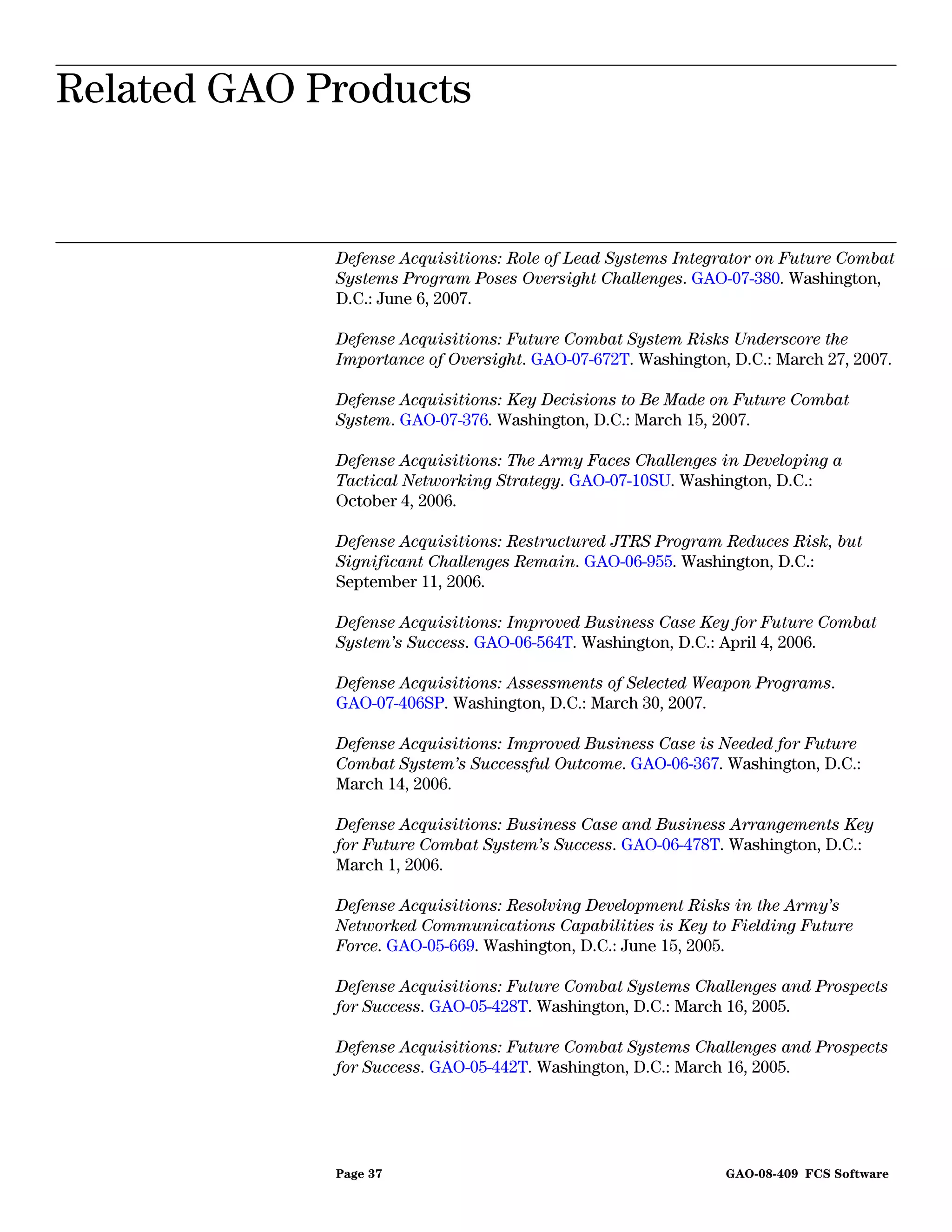 Related GAO Products
Related GAO Products


             Defense Acquisitions: Role of Lead Systems Integrator on Future Combat
             Systems Program Poses Oversight Challenges. GAO-07-380. Washington,
             D.C.: June 6, 2007.

             Defense Acquisitions: Future Combat System Risks Underscore the
             Importance of Oversight. GAO-07-672T. Washington, D.C.: March 27, 2007.

             Defense Acquisitions: Key Decisions to Be Made on Future Combat
             System. GAO-07-376. Washington, D.C.: March 15, 2007.

             Defense Acquisitions: The Army Faces Challenges in Developing a
             Tactical Networking Strategy. GAO-07-10SU. Washington, D.C.:
             October 4, 2006.

             Defense Acquisitions: Restructured JTRS Program Reduces Risk, but
             Significant Challenges Remain. GAO-06-955. Washington, D.C.:
             September 11, 2006.

             Defense Acquisitions: Improved Business Case Key for Future Combat
             System’s Success. GAO-06-564T. Washington, D.C.: April 4, 2006.

             Defense Acquisitions: Assessments of Selected Weapon Programs.
             GAO-07-406SP. Washington, D.C.: March 30, 2007.

             Defense Acquisitions: Improved Business Case is Needed for Future
             Combat System’s Successful Outcome. GAO-06-367. Washington, D.C.:
             March 14, 2006.

             Defense Acquisitions: Business Case and Business Arrangements Key
             for Future Combat System’s Success. GAO-06-478T. Washington, D.C.:
             March 1, 2006.

             Defense Acquisitions: Resolving Development Risks in the Army’s
             Networked Communications Capabilities is Key to Fielding Future
             Force. GAO-05-669. Washington, D.C.: June 15, 2005.

             Defense Acquisitions: Future Combat Systems Challenges and Prospects
             for Success. GAO-05-428T. Washington, D.C.: March 16, 2005.

             Defense Acquisitions: Future Combat Systems Challenges and Prospects
             for Success. GAO-05-442T. Washington, D.C.: March 16, 2005.




             Page 37                                          GAO-08-409 FCS Software
 