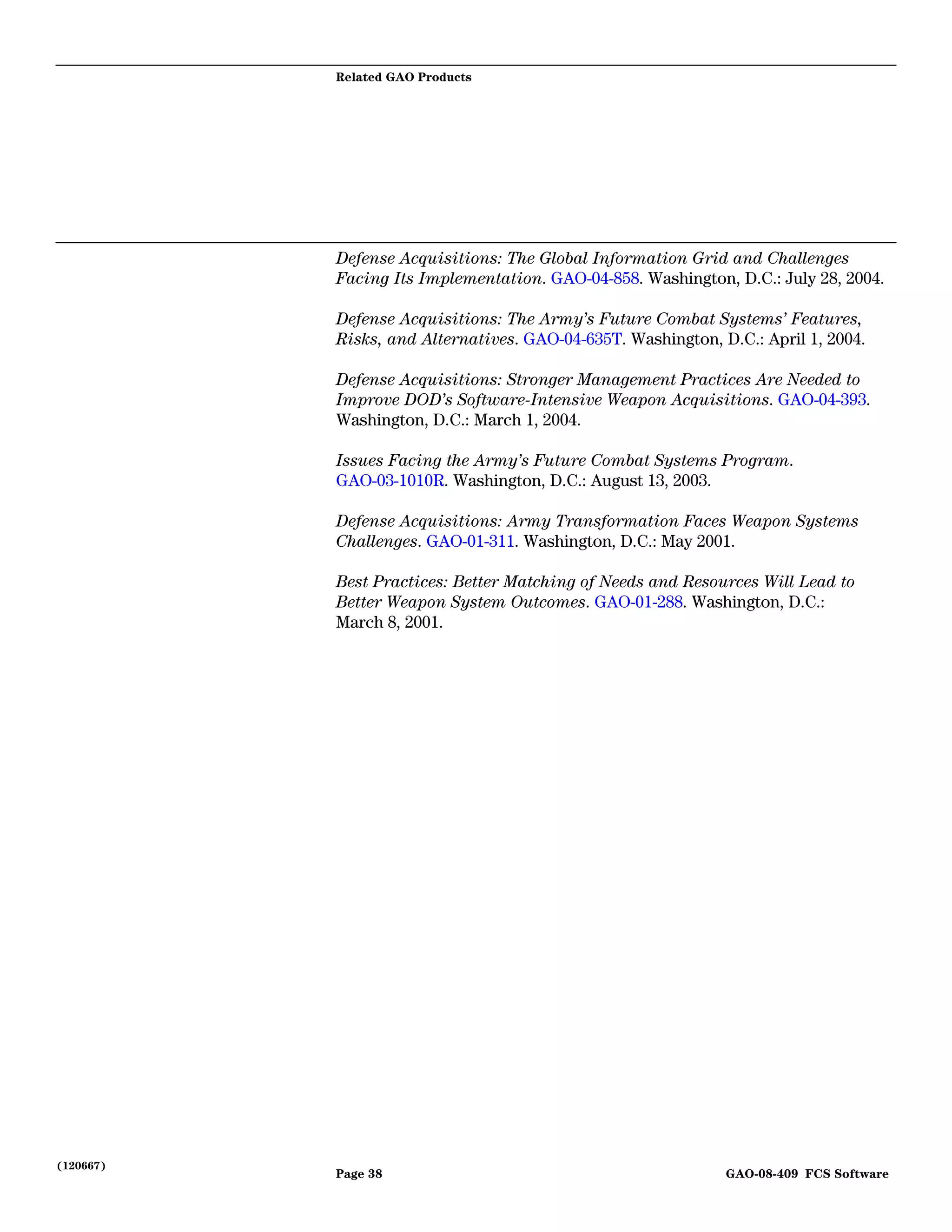 Related GAO Products




           Defense Acquisitions: The Global Information Grid and Challenges
           Facing Its Implementation. GAO-04-858. Washington, D.C.: July 28, 2004.

           Defense Acquisitions: The Army’s Future Combat Systems’ Features,
           Risks, and Alternatives. GAO-04-635T. Washington, D.C.: April 1, 2004.

           Defense Acquisitions: Stronger Management Practices Are Needed to
           Improve DOD’s Software-Intensive Weapon Acquisitions. GAO-04-393.
           Washington, D.C.: March 1, 2004.

           Issues Facing the Army’s Future Combat Systems Program.
           GAO-03-1010R. Washington, D.C.: August 13, 2003.

           Defense Acquisitions: Army Transformation Faces Weapon Systems
           Challenges. GAO-01-311. Washington, D.C.: May 2001.

           Best Practices: Better Matching of Needs and Resources Will Lead to
           Better Weapon System Outcomes. GAO-01-288. Washington, D.C.:
           March 8, 2001.




(120667)
           Page 38                                            GAO-08-409 FCS Software
 
