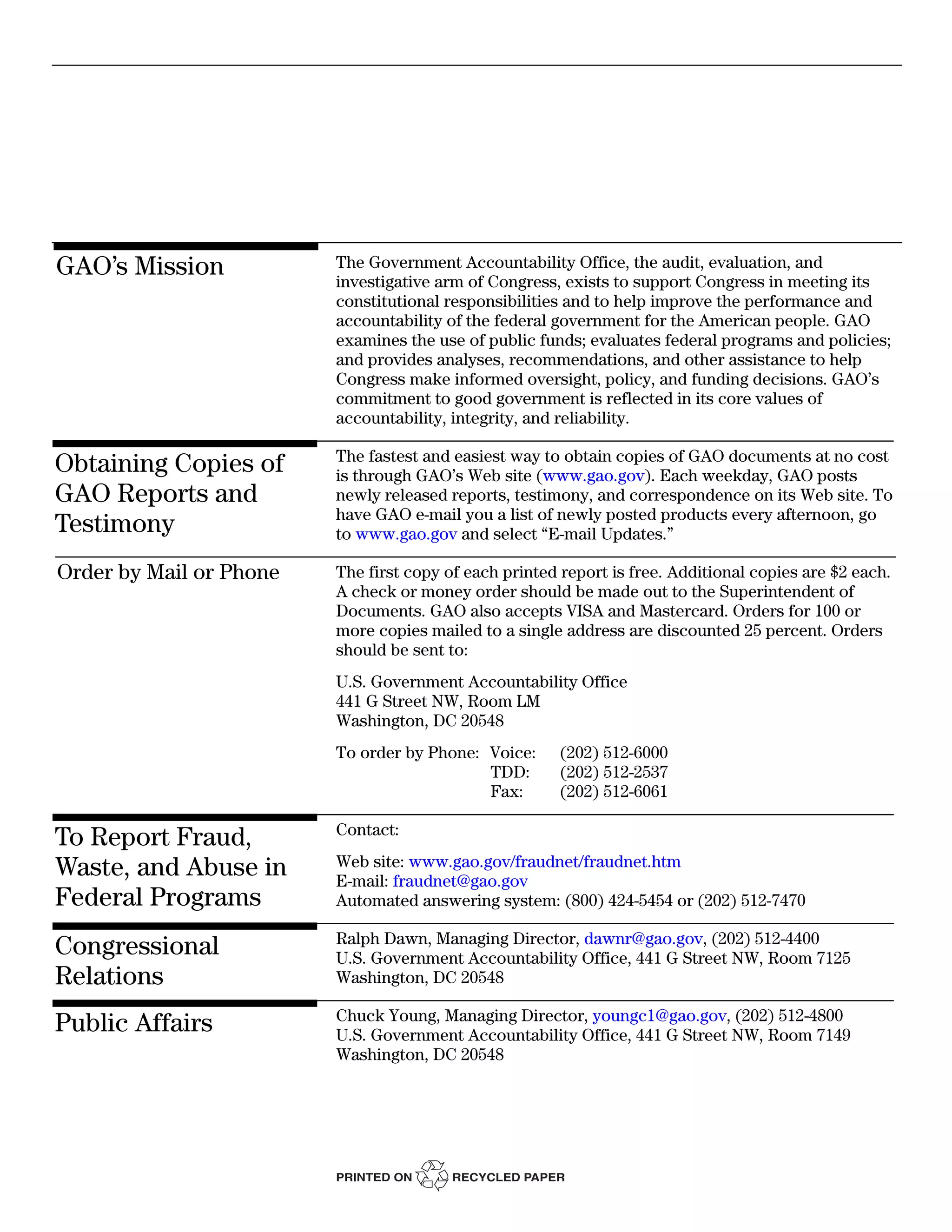 GAO’s Mission            The Government Accountability Office, the audit, evaluation, and
                         investigative arm of Congress, exists to support Congress in meeting its
                         constitutional responsibilities and to help improve the performance and
                         accountability of the federal government for the American people. GAO
                         examines the use of public funds; evaluates federal programs and policies;
                         and provides analyses, recommendations, and other assistance to help
                         Congress make informed oversight, policy, and funding decisions. GAO’s
                         commitment to good government is reflected in its core values of
                         accountability, integrity, and reliability.

                         The fastest and easiest way to obtain copies of GAO documents at no cost
Obtaining Copies of      is through GAO’s Web site (www.gao.gov). Each weekday, GAO posts
GAO Reports and          newly released reports, testimony, and correspondence on its Web site. To
                         have GAO e-mail you a list of newly posted products every afternoon, go
Testimony                to www.gao.gov and select “E-mail Updates.”

Order by Mail or Phone   The first copy of each printed report is free. Additional copies are $2 each.
                         A check or money order should be made out to the Superintendent of
                         Documents. GAO also accepts VISA and Mastercard. Orders for 100 or
                         more copies mailed to a single address are discounted 25 percent. Orders
                         should be sent to:
                         U.S. Government Accountability Office
                         441 G Street NW, Room LM
                         Washington, DC 20548
                         To order by Phone: Voice:      (202) 512-6000
                                            TDD:        (202) 512-2537
                                            Fax:        (202) 512-6061

                         Contact:
To Report Fraud,
Waste, and Abuse in      Web site: www.gao.gov/fraudnet/fraudnet.htm
                         E-mail: fraudnet@gao.gov
Federal Programs         Automated answering system: (800) 424-5454 or (202) 512-7470

                         Ralph Dawn, Managing Director, dawnr@gao.gov, (202) 512-4400
Congressional            U.S. Government Accountability Office, 441 G Street NW, Room 7125
Relations                Washington, DC 20548

                         Chuck Young, Managing Director, youngc1@gao.gov, (202) 512-4800
Public Affairs           U.S. Government Accountability Office, 441 G Street NW, Room 7149
                         Washington, DC 20548




                         PRINTED ON      RECYCLED PAPER
 